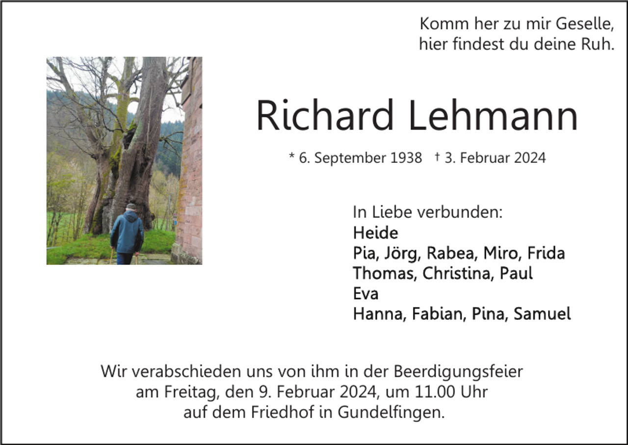 <p>Komm her zu mir Geselle,<br />hier findest du deine Ruh.</p><p>Richard Lehmann<br />* 6. September 1938 † 3. Februar 2024</p><p>In Liebe verbunden:</p><p>Wir verabschieden uns von ihm in der Beerdigungsfeier<br />am Freitag, den 9. Februar 2024, um 11.00 Uhr<br />auf dem Friedhof in Gundelfingen.</p>