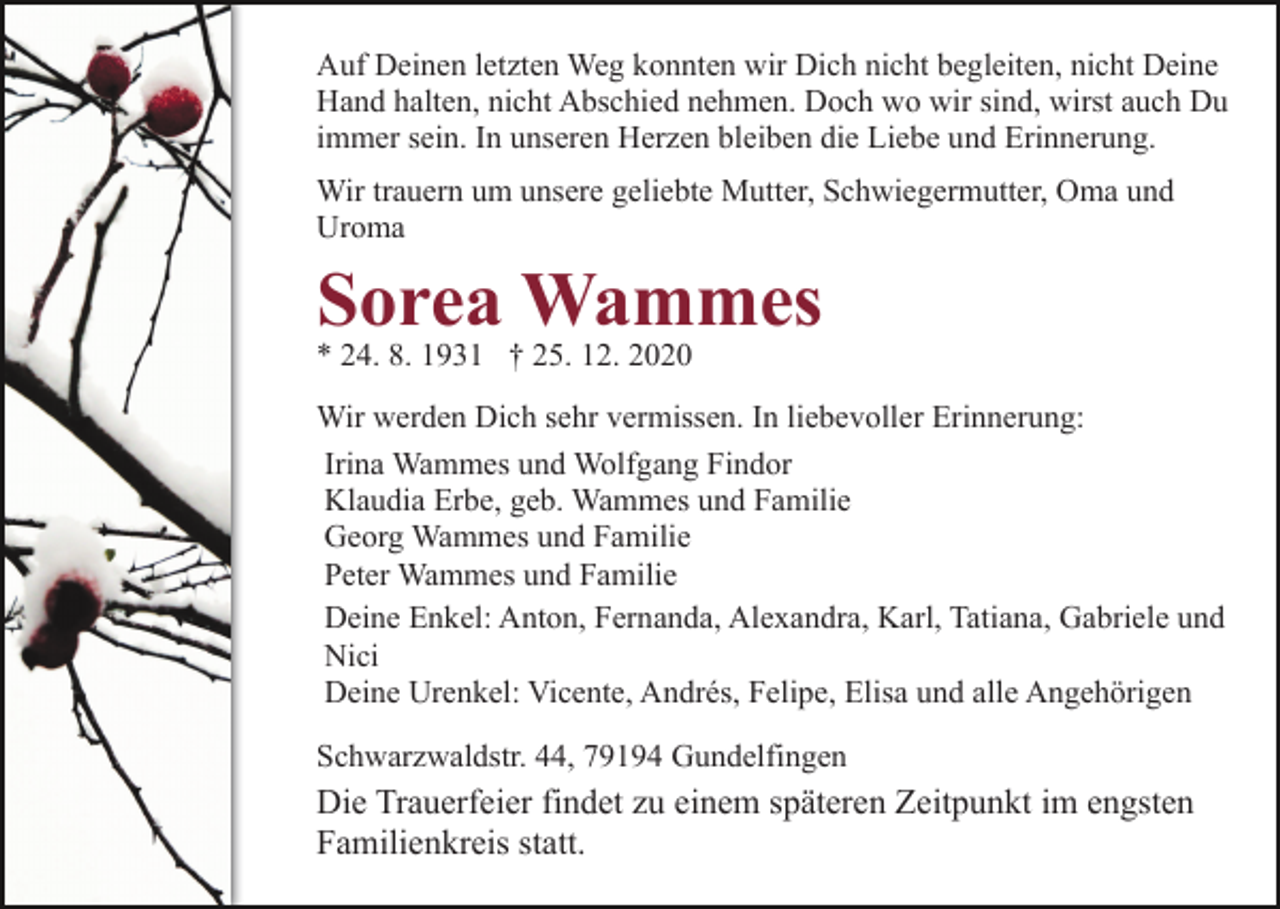 <p>Auf Deinen letzten Weg konnten wir Dich nicht begleiten, nicht Deine<br />Hand halten, nicht Abschied nehmen. Doch wo wir sind, wirst auch Du<br />immer sein. In unseren Herzen bleiben die Liebe und Erinnerung.<br />Wir trauern um unsere geliebte Mutter, Schwiegermutter, Oma und<br />Uroma</p><p>Sorea Wammes<br />* 24. 8. 1931 † 25. 12. 2020</p><p>Wir werden Dich sehr vermissen. In liebevoller Erinnerung:<br />Irina Wammes und Wolfgang Findor<br />Klaudia Erbe, geb. Wammes und Familie<br />Georg Wammes und Familie<br />Peter Wammes und Familie<br />Deine Enkel: Anton, Fernanda, Alexandra, Karl, Tatiana, Gabriele und<br />Nici<br />Deine Urenkel: Vicente, Andrés, Felipe, Elisa und alle Angehörigen<br />Schwarzwaldstr. 44, 79194 Gundelfingen</p><p>Die Trauerfeier findet zu einem späteren Zeitpunkt im engsten<br />Familienkreis statt.</p>