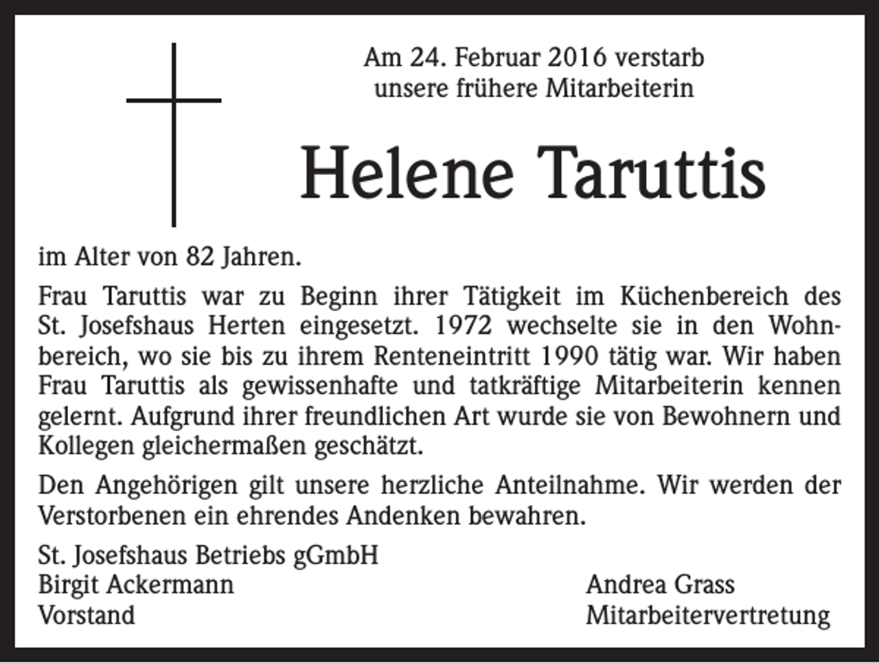 <p>Am 24. Februar 2016 verstarb<br />unsere frühere Mitarbeiterin</p><p>Helene Taruttis<br />im Alter von 82 Jahren.<br />Frau Taruttis war zu Beginn ihrer Tätigkeit im Küchenbereich des<br />St. Josefshaus Herten eingesetzt. 1972 wechselte sie in den Wohnbereich, wo sie bis zu ihrem Renteneintritt 1990 tätig war. Wir haben<br />Frau Taruttis als gewissenhafte und tatkräftige Mitarbeiterin kennen<br />gelernt. Aufgrund ihrer freundlichen Art wurde sie von Bewohnern und<br />Kollegen gleichermaßen geschätzt.<br />Den Angehörigen gilt unsere herzliche Anteilnahme. Wir werden der<br />Verstorbenen ein ehrendes Andenken bewahren.<br />St. Josefshaus Betriebs gGmbH<br />Birgit Ackermann<br />Andrea Grass<br />Vorstand Mitarbeitervertretung</p>