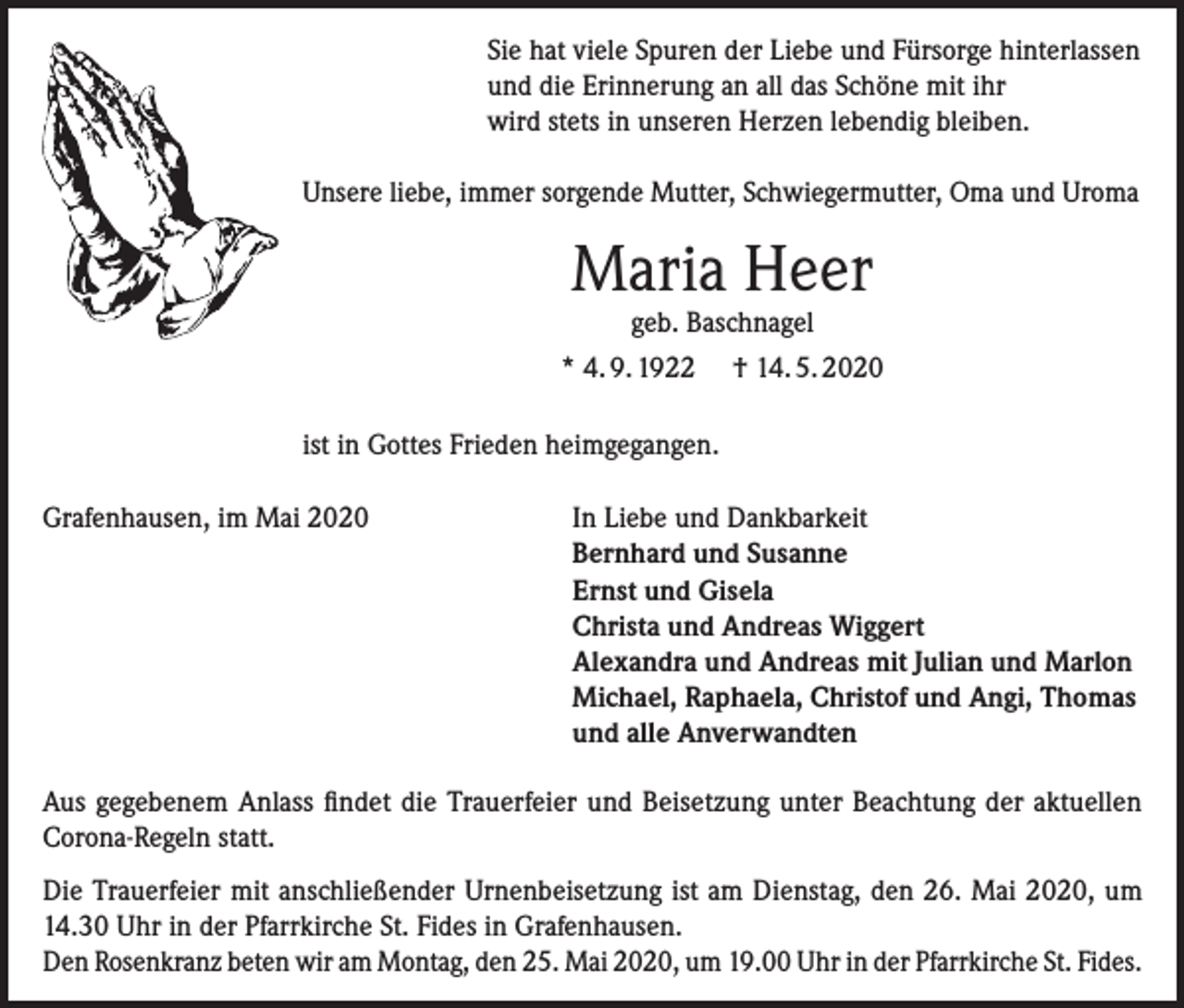 <p>Sie hat viele Spuren der Liebe und Fürsorge hinterlassen<br />und die Erinnerung an all das Schöne mit ihr<br />wird stets in unseren Herzen lebendig bleiben.<br />Unsere liebe, immer sorgende Mutter, Schwiegermutter, Oma und Uroma</p><p>Maria Heer</p><p>geb. Baschnagel<br />* 4. 9. 1922 † 14. 5. 2020<br />ist in Gottes Frieden heimgegangen.<br />Grafenhausen, im Mai 2020</p><p>In Liebe und Dankbarkeit<br />Bernhard und Susanne<br />Ernst und Gisela<br />Christa und Andreas Wiggert<br />Alexandra und Andreas mit Julian und Marlon<br />Michael, Raphaela, Christof und Angi, Thomas<br />und alle Anverwandten</p><p>Aus gegebenem Anlass findet die Trauerfeier und Beisetzung unter Beachtung der aktuellen<br />Corona-Regeln statt.<br />Die Trauerfeier mit anschließender Urnenbeisetzung ist am Dienstag, den 26. Mai 2020, um<br />14.30 Uhr in der Pfarrkirche St. Fides in Grafenhausen.<br />Den Rosenkranz beten wir am Montag, den 25. Mai 2020, um 19.00 Uhr in der Pfarrkirche St. Fides.</p>