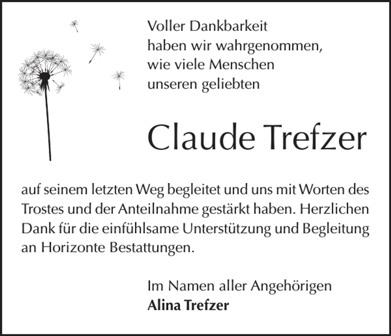 <p>Voller Dankbarkeit<br />haben wir wahrgenommen,<br />wie viele Menschen<br />unseren geliebten</p><p>Claude Trefzer<br />auf seinem letzten Weg begleitet und uns mit Worten des<br />Trostes und der Anteilnahme gestärkt haben. Herzlichen<br />Dank für die einfühlsame Unterstützung und Begleitung<br />an Horizonte Bestattungen.<br />Im Namen aller Angehörigen<br />Alina Trefzer</p>