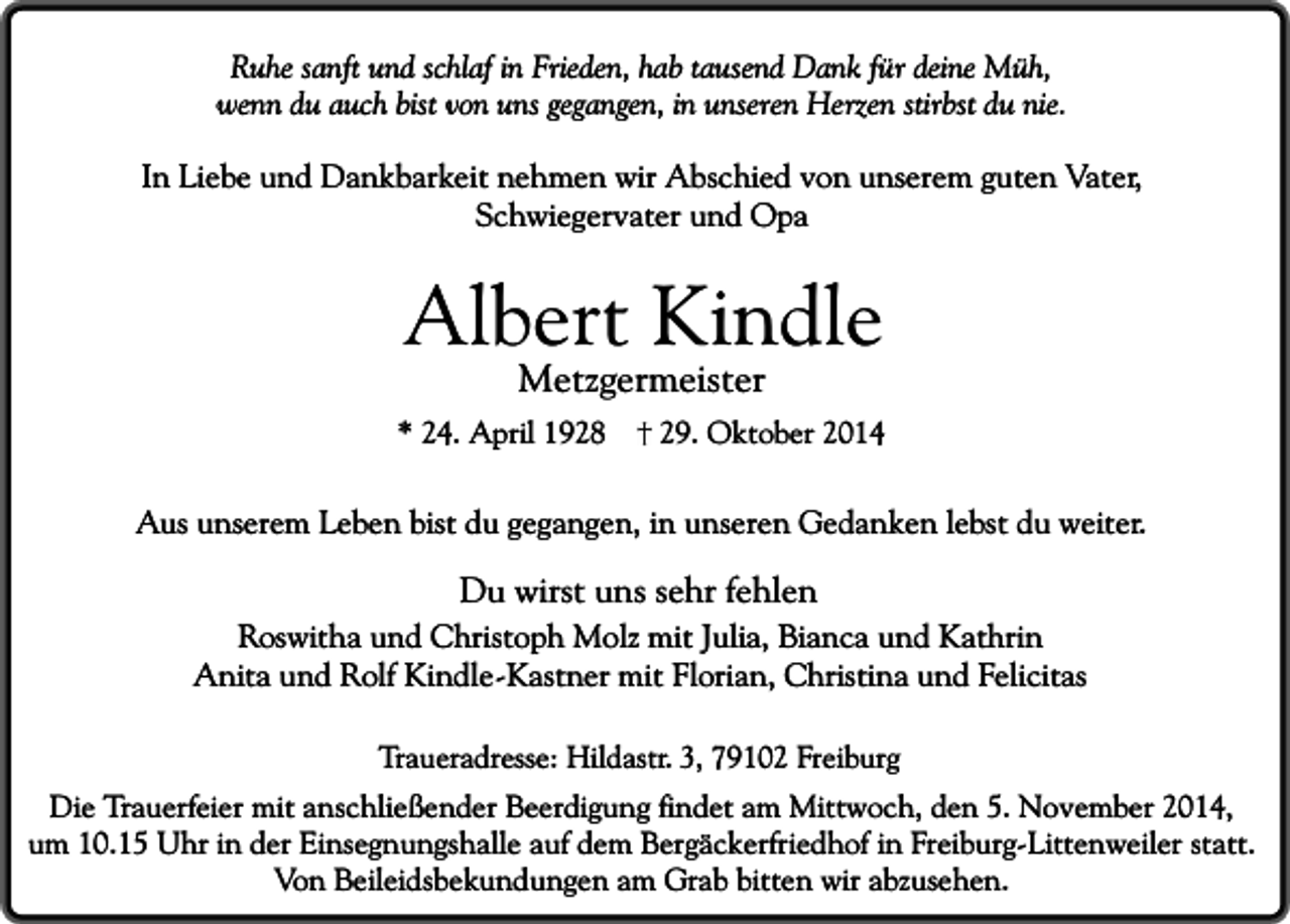 <p>Ruhe sanft und schlaf in Frieden, hab tausend Dank für deine Müh,<br />wenn du auch bist von uns gegangen, in unseren Herzen stirbst du nie.</p><p>In Liebe und Dankbarkeit nehmen wir Abschied von unserem guten Vater,<br />Schwiegervater und Opa</p><p>Albert Kindle<br />Metzgermeister</p><p>* 24. April 1928</p><p>29. Oktober 2014</p><p>Aus unserem Leben bist du gegangen, in unseren Gedanken lebst du weiter.</p><p>Du wirst uns sehr fehlen</p><p>Roswitha und Christoph Molz mit Julia, Bianca und Kathrin<br />Anita und Rolf Kindle-Kastner mit Florian, Christina und Felicitas<br />Traueradresse: Hildastr. 3, 79102 Freiburg</p><p>Die Trauerfeier mit anschließender Beerdigung findet am Mittwoch, den 5. November 2014,<br />um 10.15 Uhr in der Einsegnungshalle auf dem Bergäckerfriedhof in Freiburg-Littenweiler statt.<br />Von Beileidsbekundungen am Grab bitten wir abzusehen.</p>