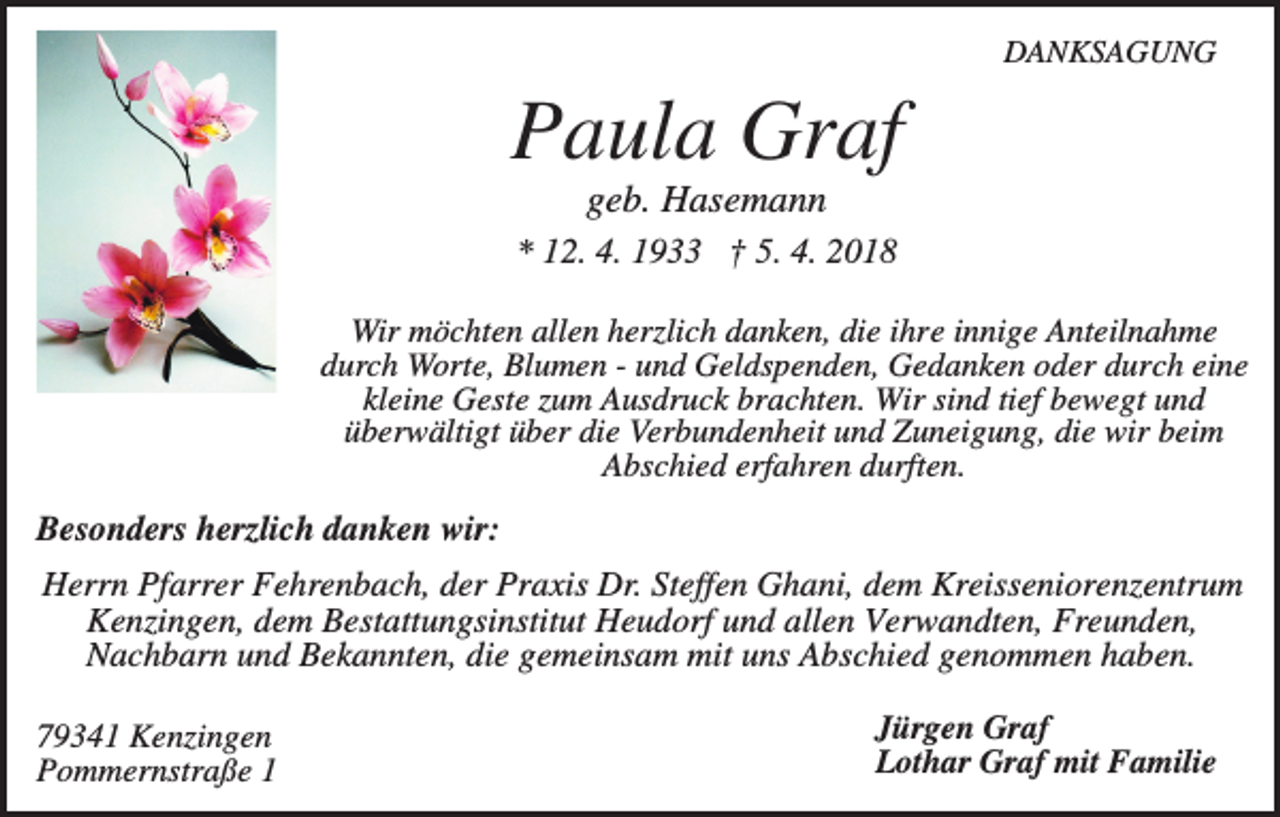 <p>DANKSAGUNG</p><p>Paula Graf<br />geb. Hasemann<br />* 12. 4. 1933 † 5. 4. 2018<br />Wir möchten allen herzlich danken, die ihre innige Anteilnahme<br />durch Worte, Blumen - und Geldspenden, Gedanken oder durch eine<br />kleine Geste zum Ausdruck brachten. Wir sind tief bewegt und<br />überwältigt über die Verbundenheit und Zuneigung, die wir beim<br />Abschied erfahren durften.</p><p>Besonders herzlich danken wir:<br />Herrn Pfarrer Fehrenbach, der Praxis Dr. Steffen Ghani, dem Kreisseniorenzentrum<br />Kenzingen, dem Bestattungsinstitut Heudorf und allen Verwandten, Freunden,<br />Nachbarn und Bekannten, die gemeinsam mit uns Abschied genommen haben.<br />79341 Kenzingen<br />Pommernstraße 1</p><p>Jürgen Graf<br />Lothar Graf mit Familie</p>