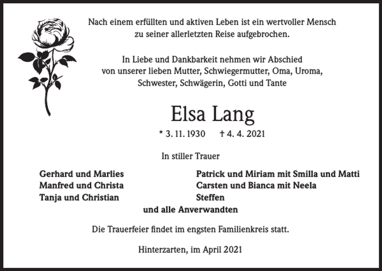 <p>Nach einem erfüllten und aktiven Leben ist ein wertvoller Mensch<br />zu seiner allerletzten Reise aufgebrochen.<br />In Liebe und Dankbarkeit nehmen wir Abschied<br />von unserer lieben Mutter, Schwiegermutter, Oma, Uroma,<br />Schwester, Schwägerin, Gotti und Tante</p><p>Elsa Lang<br />* 3. 11. 1930</p><p>† 4. 4. 2021</p><p>In stiller Trauer<br />Gerhard und Marlies<br />Manfred und Christa<br />Tanja und Christian</p><p>Patrick und Miriam mit Smilla und Matti<br />Carsten und Bianca mit Neela<br />Steffen<br />und alle Anverwandten</p><p>Die Trauerfeier findet im engsten Familienkreis statt.<br />Hinterzarten, im April 2021</p>