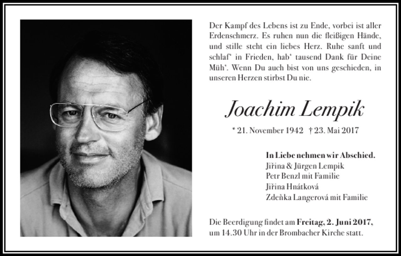 <p>D er KKampf<br />Der<br />a m pf ddes<br />es LLebens<br />e b e ns ist<br />ist zzu<br />u EEnde,<br />n d e, vvorbei<br />or b ei ist<br />ist all<br />aller<br />er<br />Er<br />d e ns c h m er z. Es<br />Es rruhen<br />u h e n nun<br />n u n die<br />di e fleißigen<br />fl ei ßi g e n Hände,<br />H ä n d e,<br />Erdenschmerz.<br />uund<br />n d still<br />e ht ein<br />ei n liliebes<br />e b es Herz.<br />H er z. Ruhe<br />R u h e sanft<br />s a nft und<br />und<br />stillee st<br />steht<br />sschlaf‘<br />c hl af‘ iinn Frieden,<br />Fri e d e n, hab‘<br />h a b‘ tausend<br />t a us e n d Dank<br />D a n k für<br />f ür Deine<br />D ei n e<br />bist vvon<br />MMüh‘.<br />ü h‘. Wenn<br />We n n Du<br />D u aauch<br />u c h bist<br />o n uuns<br />ns ggeschieden,<br />es c hi e d e n, iin<br />n<br />stirbst<br />uunseren<br />ns er e n Herzen<br />H er z e n stir<br />bst Du<br />D u nie.<br />ni e.</p><p>JJoachim<br />o ac hi m Lempik<br />Le m pi k<br />** 21.<br />2 1. November<br />N ov e m b er 1942<br />1 9 4 2 † 23.<br />† 2 3. Mai<br />M ai 2017<br />2 017</p><p>In<br />I n Liebe<br />Li e b e nehmen<br />n e h m e n wir<br />wi r Abschied.<br />A bs c hi e d.<br />Jiři n a &amp;&amp; Jürgen<br />J ür g e n Lempik<br />L e m pi k<br />Jiřina<br />P etr Benzl<br />B e n zl mit<br />mit Familie<br />Fa mili e<br />Petr<br />Jiřina<br />Jiři n a Hnátková<br />H n át k ov á<br />Z d e ň k a Langerová<br />L a n g er ov á mit<br />mit Familie<br />Fa mili e<br />Zdeňka<br />Di e BBeerdigung<br />e er di g u n g fifindet<br />n d et aam<br />m FFreitag,<br />r eit a g, 2.<br />2. JJuni<br />u ni 2017,<br />2 0 1 7,<br />Die<br />um<br />u m 14.30<br />1 4. 3 0 Uhr<br />U hr iinn der<br />d er Brombacher<br />Br o m b a c h er Kirche<br />Kir c h e statt.<br />st att.</p>