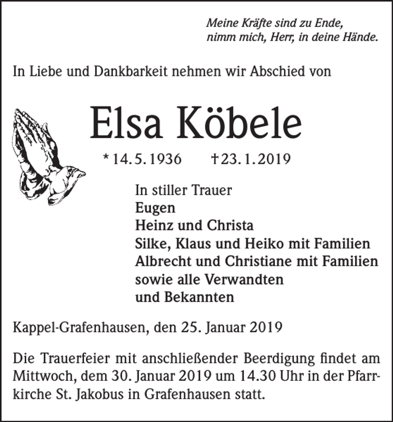 <p>Meine Kräfte sind zu Ende,<br />nimm mich, Herr, in deine Hände.</p><p>In Liebe und Dankbarkeit nehmen wir Abschied von</p><p>Elsa Köbele<br />* 14. 5. 1936</p><p>† 23. 1. 2019</p><p>In stiller Trauer<br />Eugen</p><p>Heinz und Christa</p><p>Silke, Klaus und Heiko mit Familien</p><p>Albrecht und Christiane mit Familien</p><p>sowie alle Verwandten</p><p>und Bekannten<br />Kappel-Grafenhausen, den 25. Januar 2019<br />Die Trauerfeier mit anschließender Beerdigung findet am<br />Mittwoch, dem 30. Januar 2019 um 14.30 Uhr in der Pfarrkirche St. Jakobus in Grafenhausen statt.</p>