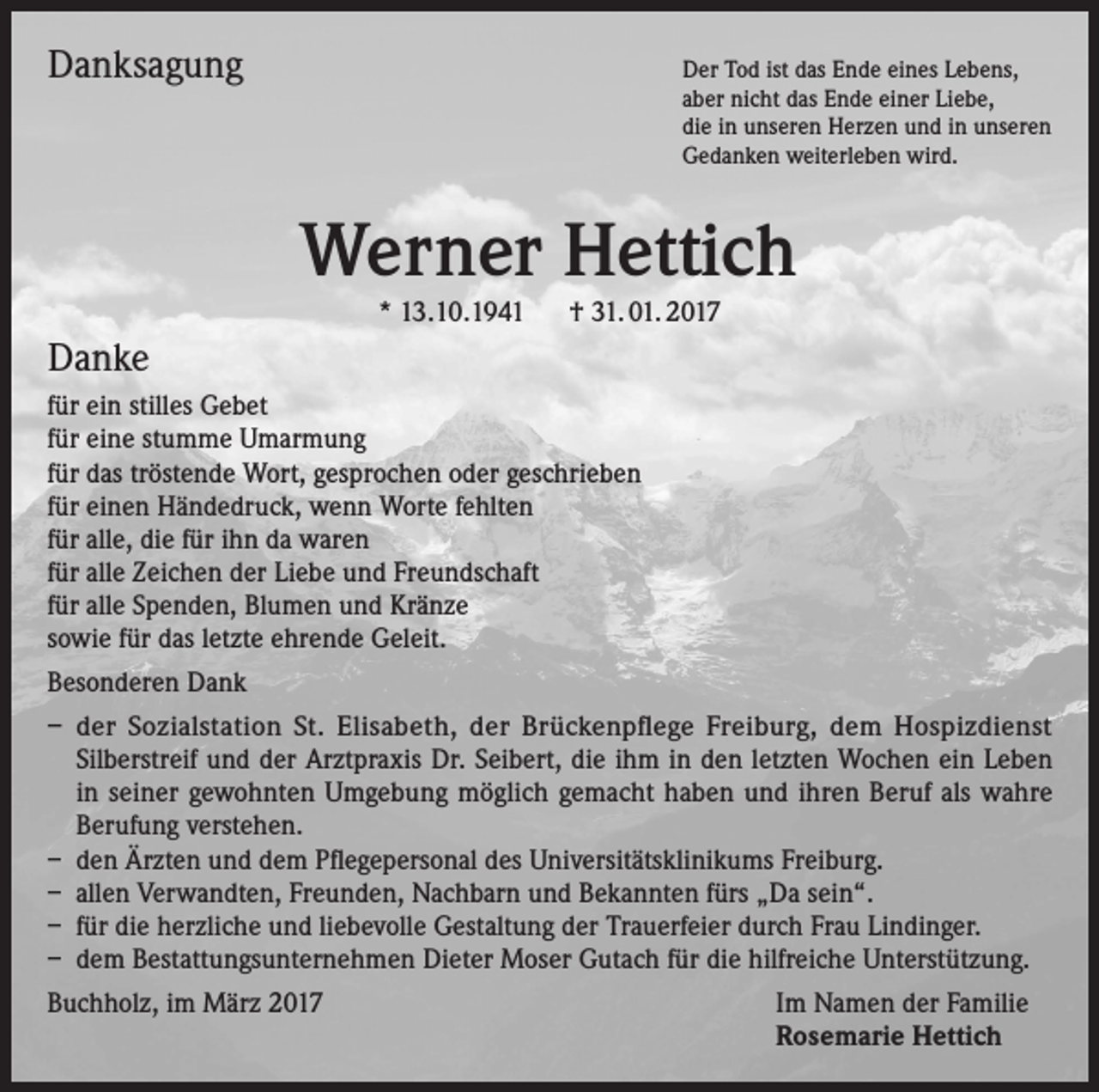 <p>Danksagung</p><p>Der Tod ist das Ende eines Lebens,<br />aber nicht das Ende einer Liebe,<br />die in unseren Herzen und in unseren<br />Gedanken weiterleben wird.</p><p>Werner Hettich<br />* 13.10.1941 † 31. 01. 2017</p><p>Danke<br />für ein stilles Gebet<br />für eine stumme Umarmung<br />für das tröstende Wort, gesprochen oder geschrieben<br />für einen Händedruck, wenn Worte fehlten<br />für alle, die für ihn da waren<br />für alle Zeichen der Liebe und Freundschaft<br />für alle Spenden, Blumen und Kränze<br />sowie für das letzte ehrende Geleit.<br />Besonderen Dank<br />– der Sozialstation St. Elisabeth, der Brückenpflege Freiburg, dem Hospizdienst<br />Silberstreif und der Arztpraxis Dr. Seibert, die ihm in den letzten Wochen ein Leben<br />in seiner gewohnten Umgebung möglich gemacht haben und ihren Beruf als wahre<br />Berufung verstehen.<br />– den Ärzten und dem Pflegepersonal des Universitätsklinikums Freiburg.<br />– allen Verwandten, Freunden, Nachbarn und Bekannten fürs „Da sein“.<br />– für die herzliche und liebevolle Gestaltung der Trauerfeier durch Frau Lindinger.<br />– dem Bestattungsunternehmen Dieter Moser Gutach für die hilfreiche Unterstützung.<br />Buchholz, im März 2017</p><p>Im Namen der Familie<br />Rosemarie Hettich</p>