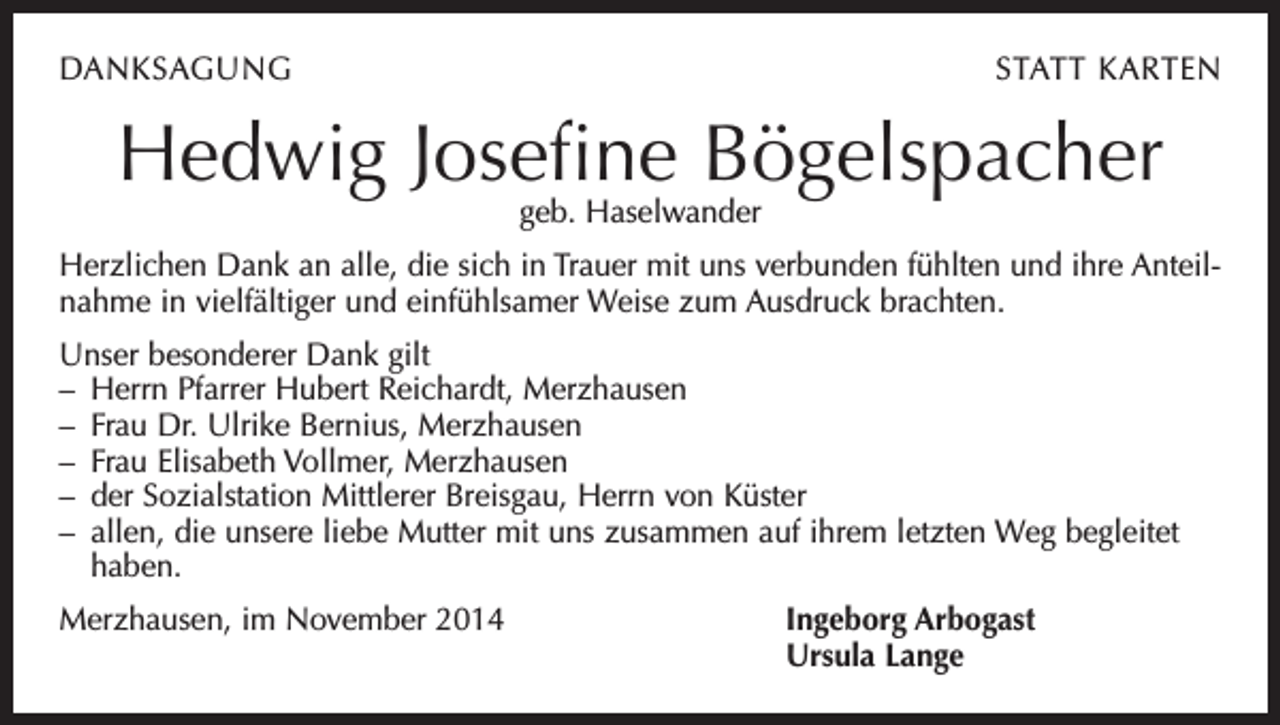 <p>DANKSAGUNG</p><p>STATT KARTEN</p><p>Hedwig Josefine Bögelspacher<br />geb. Haselwander</p><p>Herzlichen Dank an alle, die sich in Trauer mit uns verbunden fühlten und ihre Anteilnahme in vielfältiger und einfühlsamer Weise zum Ausdruck brachten.<br />Unser besonderer Dank gilt<br />– Herrn Pfarrer Hubert Reichardt, Merzhausen<br />– Frau Dr. Ulrike Bernius, Merzhausen<br />– Frau Elisabeth Vollmer, Merzhausen<br />– der Sozialstation Mittlerer Breisgau, Herrn von Küster<br />– allen, die unsere liebe Mutter mit uns zusammen auf ihrem letzten Weg begleitet<br />haben.<br />Merzhausen, im November 2014 Ingeborg Arbogast<br />Ursula Lange</p>