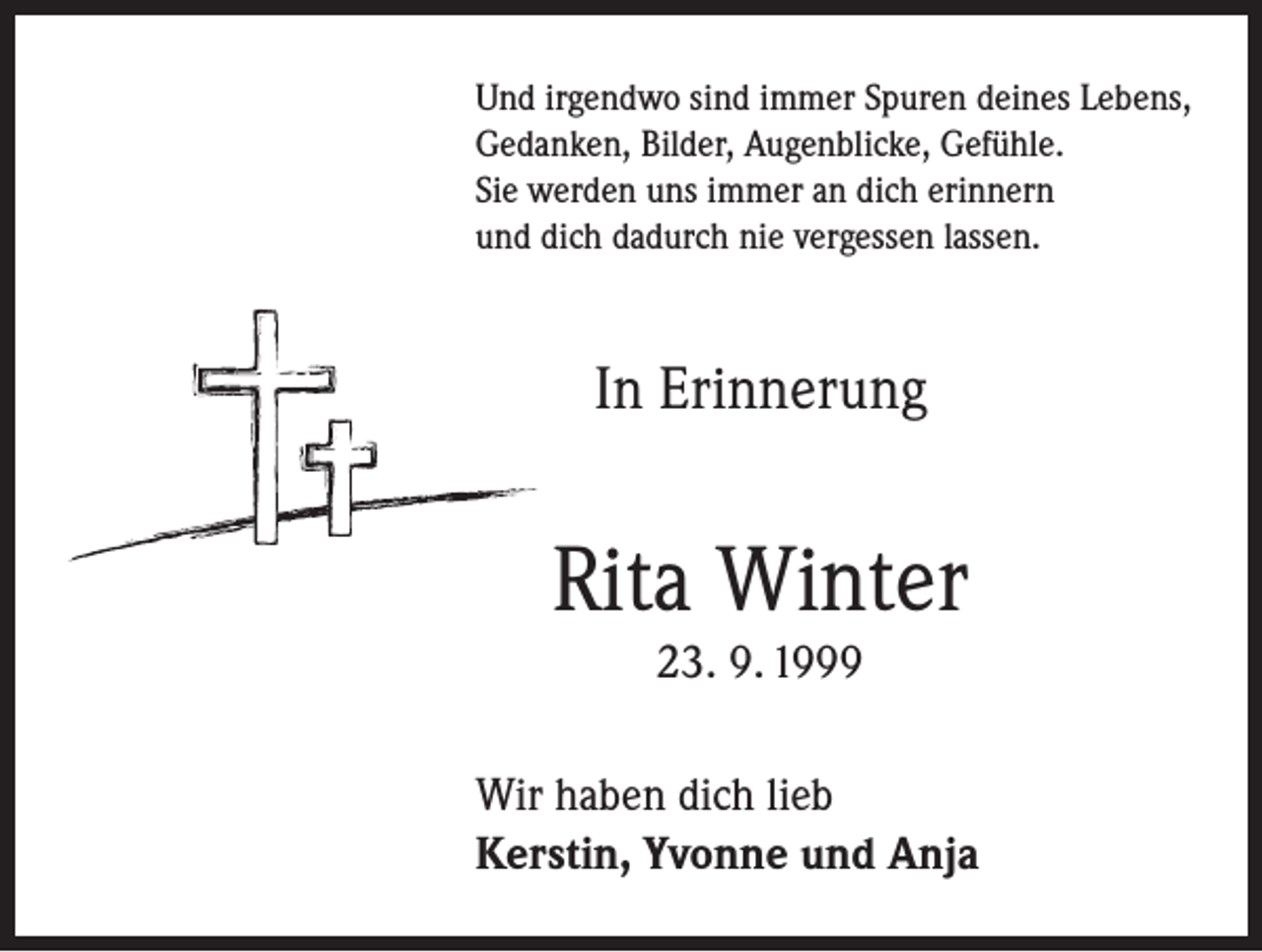 <p>Und irgendwo sind immer Spuren deines Lebens,<br />Gedanken, Bilder, Augenblicke, Gefühle.<br />Sie werden uns immer an dich erinnern<br />und dich dadurch nie vergessen lassen.</p><p>In Erinnerung</p><p>Rita Winter<br />23. 9. 1999<br />Wir haben dich lieb<br />Kerstin, Yvonne und Anja</p>