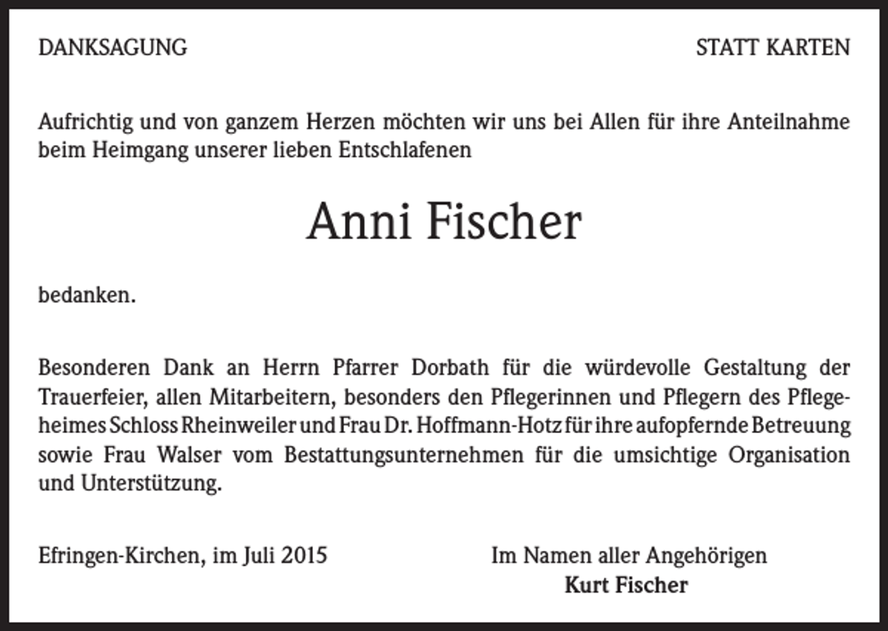 <p>DANKSAGUNG</p><p>STATT KARTEN</p><p>Aufrichtig und von ganzem Herzen möchten wir uns bei Allen für ihre Anteilnahme<br />beim Heimgang unserer lieben Entschlafenen</p><p>Anni Fischer<br />bedanken.<br />Besonderen Dank an Herrn Pfarrer Dorbath für die würdevolle Gestaltung der<br />Trauerfeier, allen Mitarbeitern, besonders den Pflegerinnen und Pflegern des Pflegeheimes Schloss Rheinweiler und Frau Dr. Hoffmann-Hotz für ihre aufopfernde Betreuung<br />sowie Frau Walser vom Bestattungsunternehmen für die umsichtige Organisation<br />und Unterstützung.<br />Efringen-Kirchen, im Juli 2015 Im Namen aller Angehörigen<br />Kurt Fischer</p>