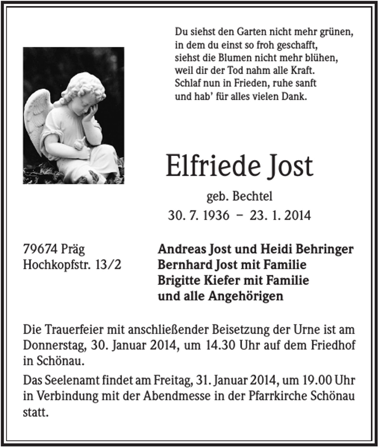 <p>Du siehst den Garten nicht mehr grünen,<br />in dem du einst so froh geschafft,<br />siehst die Blumen nicht mehr blühen,<br />weil dir der Tod nahm alle Kraft.<br />Schlaf nun in Frieden, ruhe sanft<br />und hab’ für alles vielen Dank.</p><p>Elfriede Jost<br />geb. Bechtel<br />30. 7. 1936 – 23. 1. 2014<br />79674 Präg<br />Hochkopfstr. 13/2</p><p>Andreas Jost und Heidi Behringer<br />Bernhard Jost mit Familie<br />Brigitte Kiefer mit Familie<br />und alle Angehörigen</p><p>Die Trauerfeier mit anschließender Beisetzung der Urne ist am<br />Donnerstag, 30. Januar 2014, um 14.30 Uhr auf dem Friedhof<br />in Schönau.<br />Das Seelenamt findet am Freitag, 31. Januar 2014, um 19.00 Uhr<br />in Verbindung mit der Abendmesse in der Pfarrkirche Schönau<br />statt.</p>