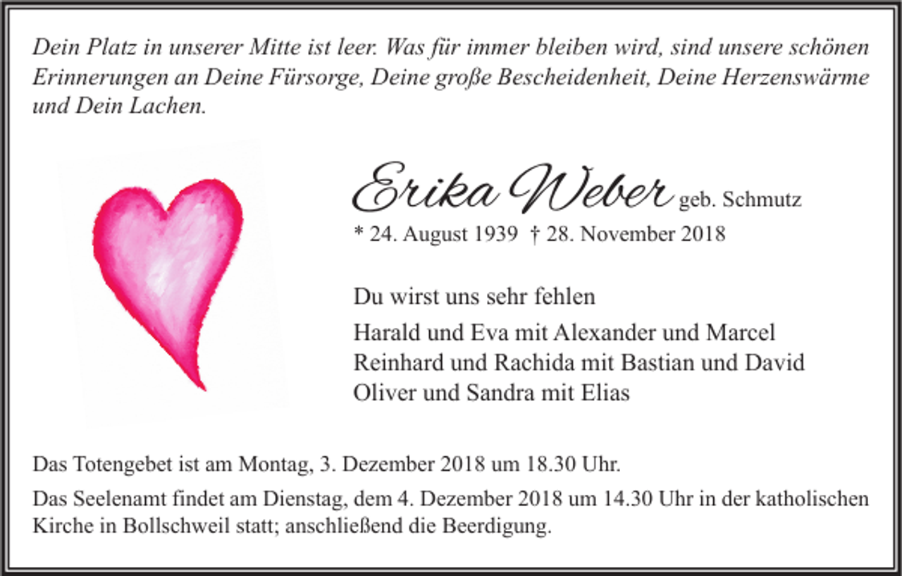 <p>Dein Platz in unserer Mitte ist leer. Was für immer bleiben wird, sind unsere schönen<br />Erinnerungen an Deine Fürsorge, Deine große Bescheidenheit, Deine Herzenswärme<br />und Dein Lachen.</p><p>Erika Weber</p><p>geb. Schmutz<br />* 24. August 1939 † 28. November 2018</p><p>Du wirst uns sehr fehlen<br />Harald und Eva mit Alexander und Marcel<br />Reinhard und Rachida mit Bastian und David<br />Oliver und Sandra mit Elias<br />Das Totengebet ist am Montag, 3. Dezember 2018 um 18.30 Uhr.<br />Das Seelenamt findet am Dienstag, dem 4. Dezember 2018 um 14.30 Uhr in der katholischen<br />Kirche in Bollschweil statt; anschließend die Beerdigung.</p>