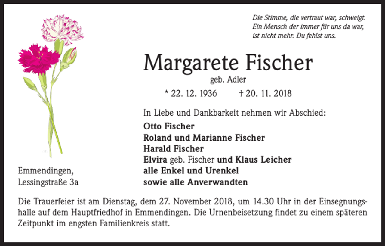<p>Die Stimme, die vertraut war, schweigt.<br />Ein Mensch der immer für uns da war,<br />ist nicht mehr. Du fehlst uns.</p><p>Margarete Fischer<br />geb. Adler<br />* 22. 12. 1936<br />† 20. 11. 2018</p><p>Emmendingen,<br />Lessingstraße 3a</p><p>In Liebe und Dankbarkeit nehmen wir Abschied:<br />Otto Fischer<br />Roland und Marianne Fischer<br />Harald Fischer<br />Elvira geb. Fischer und Klaus Leicher<br />alle Enkel und Urenkel<br />sowie alle Anverwandten</p><p>Die Trauerfeier ist am Dienstag, dem 27. November 2018, um 14.30 Uhr in der Einsegnungshalle auf dem Hauptfriedhof in Emmendingen. Die Urnenbeisetzung findet zu ­einem späteren<br />Zeitpunkt im engsten ­Familienkreis statt.</p>