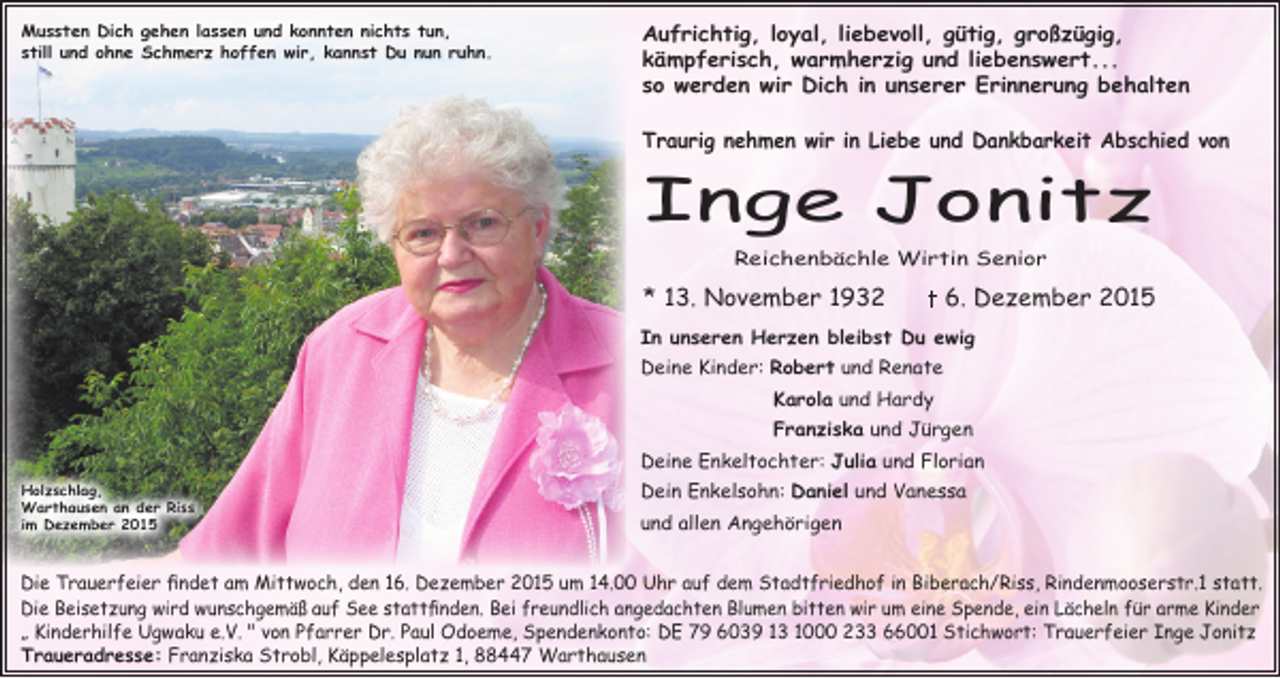 <p>Mussten Dich gehen lassen und konnten nichts tun,<br />still und ohne Schmerz hoffen wir, kannst Du nun ruhn.</p><p>Aufrichtig, loyal, liebevoll, gütig, großzügig,<br />kämpferisch, warmherzig und liebenswert...<br />so werden wir Dich in unserer Erinnerung behalten<br />Traurig nehmen wir in Liebe und Dankbarkeit Abschied von</p><p>Inge Jonitz<br />Reichenbächle Wirtin Senior</p><p>* 13. November 1932</p><p>6. Dezember 2015</p><p>In unseren Herzen bleibst Du ewig<br />Deine Kinder: Robert und Renate<br />Karola und Hardy<br />Franziska und Jürgen<br />Deine Enkeltochter: Julia und Florian<br />Holzschlag,<br />Warthausen an der Riss<br />im Dezember 2015</p><p>Dein Enkelsohn: Daniel und Vanessa<br />und allen Angehörigen</p><p>Die Trauerfeier findet am Mittwoch, den 16. Dezember 2015 um 14.00 Uhr auf dem Stadtfriedhof in Biberach/Riss, Rindenmooserstr.1 statt.<br />Die Beisetzung wird wunschgemäß auf See stattfinden. Bei freundlich angedachten Blumen bitten wir um eine Spende, ein Lächeln für arme Kinder<br />„ Kinderhilfe Ugwaku e.V. " von Pfarrer Dr. Paul Odoeme, Spendenkonto: DE 79 6039 13 1000 233 66001 Stichwort: Trauerfeier Inge Jonitz<br />Traueradresse: Franziska Strobl, Käppelesplatz 1, 88447 Warthausen</p>