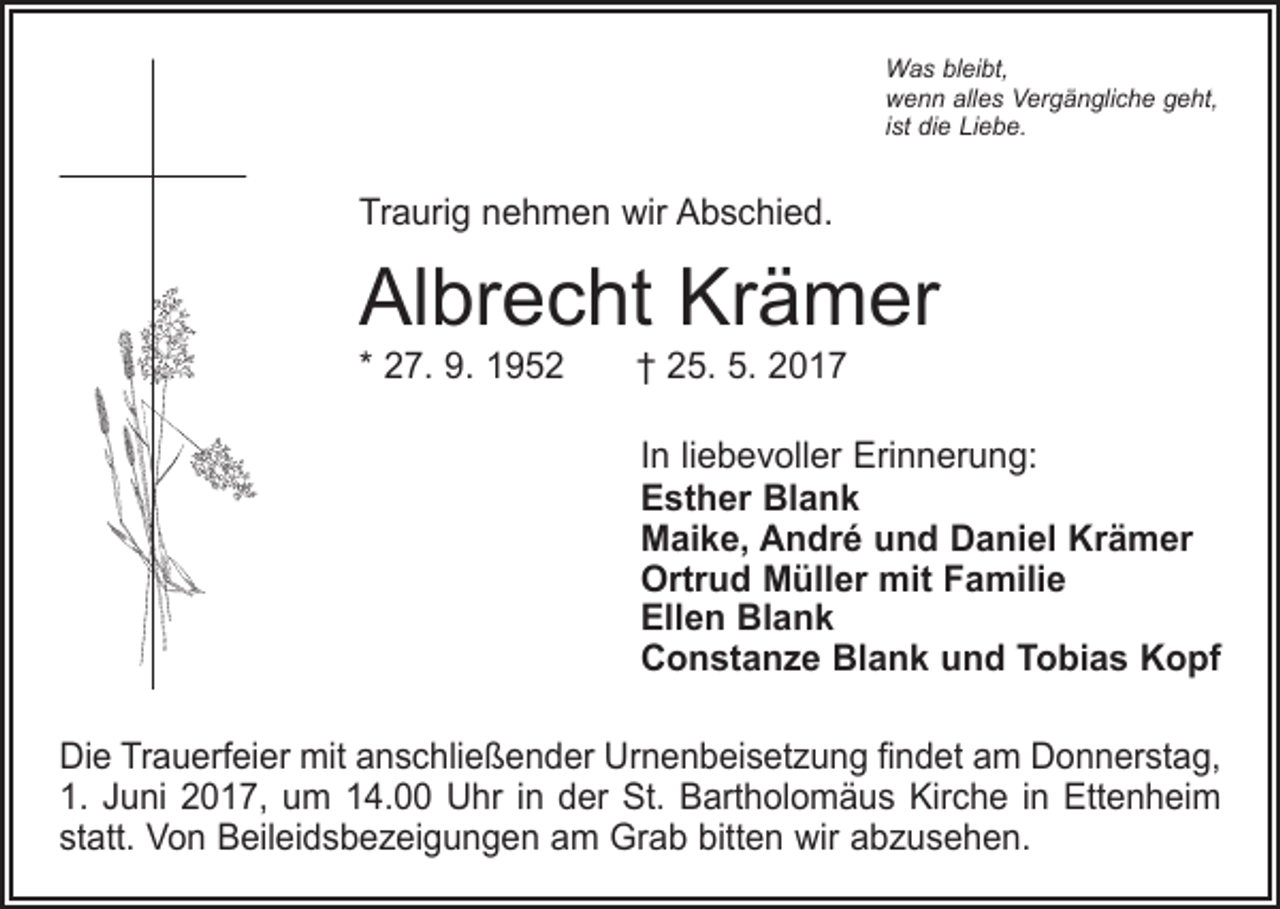 <p>Was bleibt,<br />wenn alles Vergängliche geht,<br />ist die Liebe.</p><p>Traurig nehmen wir Abschied.</p><p>Albrecht Krämer<br />* 27. 9. 1952 † 25. 5. 2017</p><p>In liebevoller Erinnerung:<br />Esther Blank<br />Maike, André und Daniel Krämer<br />Ortrud Müller mit Familie<br />Ellen Blank<br />Constanze Blank und Tobias Kopf<br />Die Trauerfeier mit anschließender Urnenbeisetzung findet am Donnerstag,<br />1. Juni 2017, um 14.00 Uhr in der St. Bartholomäus Kirche in Ettenheim<br />statt. Von Beileidsbezeigungen am Grab bitten wir abzusehen.</p>