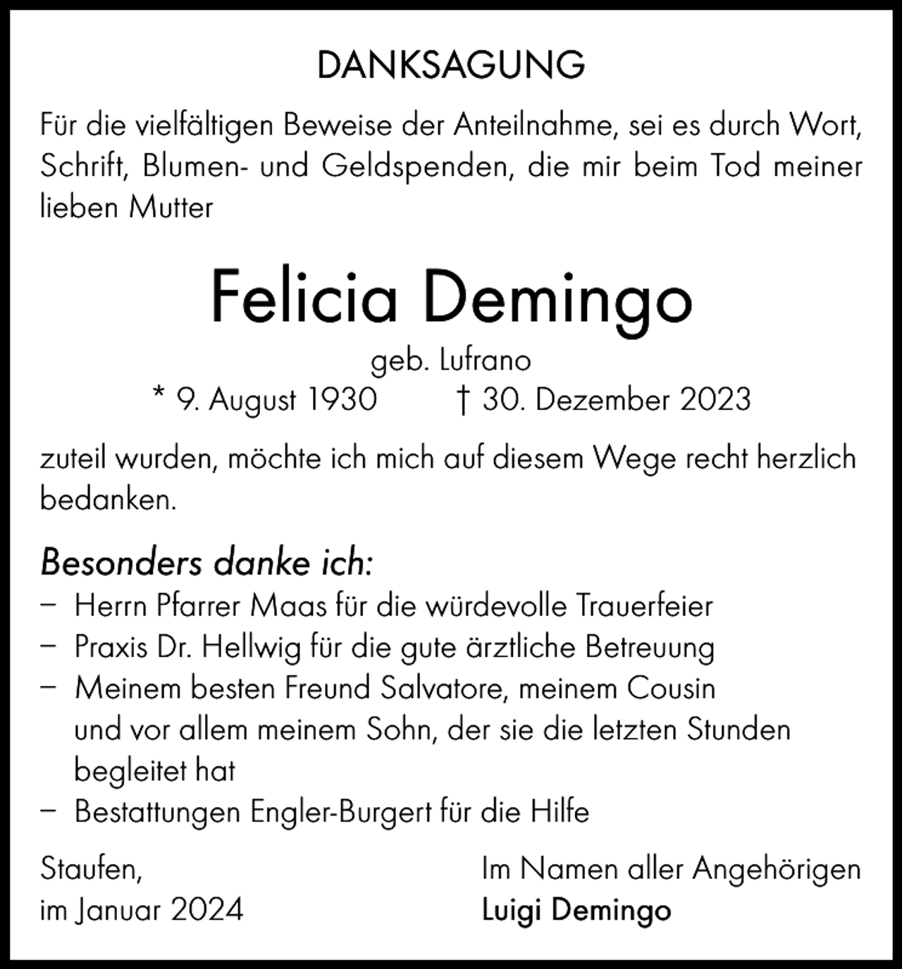 <p>DANKSAGUNG<br />Für die vielfältigen Beweise der Anteilnahme, sei es durch Wort,<br />Schrift, Blumen- und Geldspenden, die mir beim Tod meiner<br />lieben Mutter</p><p>Felicia Demingo</p><p>geb. Lufrano<br />* 9. August 1930<br />† 30. Dezember 2023<br />zuteil wurden, möchte ich mich auf diesem Wege recht herzlich<br />bedanken.</p><p>Besonders danke ich:<br />– Herrn Pfarrer Maas für die würdevolle Trauerfeier<br />– Praxis Dr. Hellwig für die gute ärztliche Betreuung<br />– Meinem besten Freund Salvatore, meinem Cousin<br />und vor allem meinem Sohn, der sie die letzten Stunden<br />begleitet hat<br />– Bestattungen Engler-Burgert für die Hilfe<br />Staufen,<br />im Januar 2024</p><p>Im Namen aller Angehörigen<br />Luigi Demingo</p>