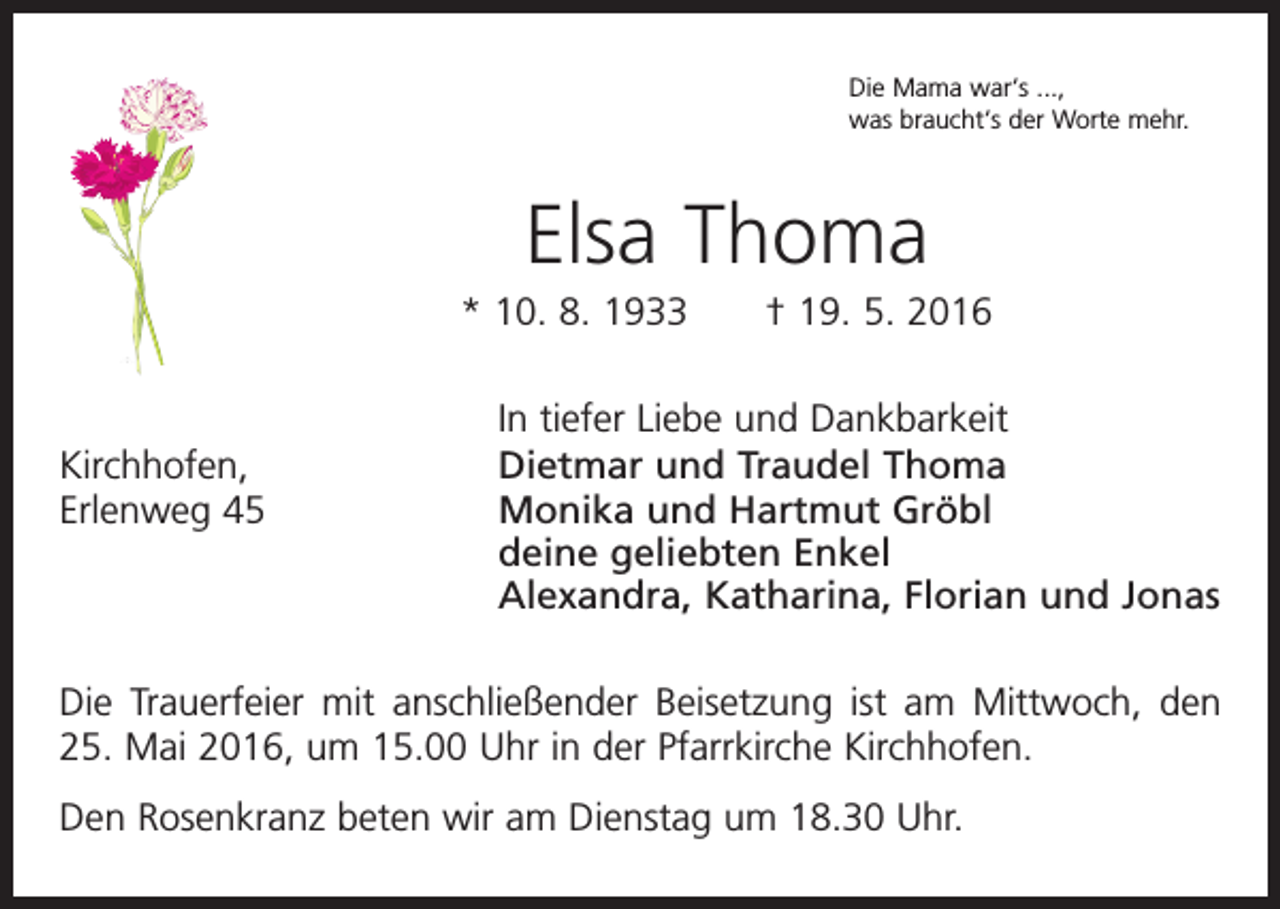 <p>Die Mama war‘s ...,<br />was braucht‘s der Worte mehr.</p><p>Elsa Thoma<br />* 10. 8. 1933 † 19. 5. 2016</p><p>Kirchhofen,<br />Erlenweg 45</p><p>In tiefer Liebe und Dankbarkeit<br />Dietmar und Traudel Thoma<br />Monika und Hartmut Gröbl<br />deine geliebten Enkel<br />Alexandra, Katharina, Florian und Jonas</p><p>Die Trauerfeier mit anschließender Beisetzung ist am Mittwoch, den<br />25. Mai 2016, um 15.00 Uhr in der Pfarrkirche Kirchhofen.<br />Den Rosenkranz beten wir am Dienstag um 18.30 Uhr.</p>