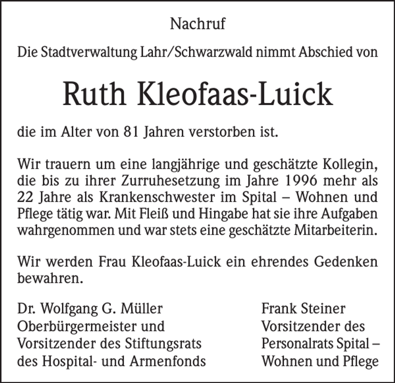 <p>Nachruf<br />Die Stadtverwaltung Lahr/Schwarzwald nimmt Abschied von</p><p>Ruth Kleofaas-Luick<br />die im Alter von 81 Jahren verstorben ist.<br />Wir trauern um eine langjährige und geschätzte Kollegin,<br />die bis zu ihrer Zurruhesetzung im Jahre 1996 mehr als<br />22 Jahre als Krankenschwester im Spital – Wohnen und<br />Pflege tätig war. Mit Fleiß und Hingabe hat sie ihre Aufgaben<br />wahrgenommen und war stets eine geschätzte Mitarbeiterin.<br />Wir werden Frau Kleofaas-Luick ein ehrendes Gedenken<br />bewahren.<br />Dr. Wolfgang G. Müller<br />Oberbürgermeister und<br />Vorsitzender des Stiftungsrats<br />des Hospital- und Armenfonds</p><p>Frank Steiner<br />Vorsitzender des<br />Personalrats Spital –<br />Wohnen und Pflege</p>
