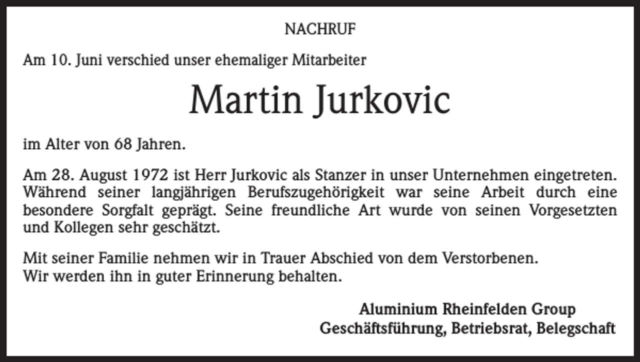 <p>NACHRUF<br />Am 10. Juni verschied unser ehemaliger Mitarbeiter</p><p>Martin Jurkovic<br />im Alter von 68 Jahren.<br />Am 28. August 1972 ist Herr Jurkovic als Stanzer in unser Unternehmen eingetreten.<br />Während seiner langjährigen Berufszugehörigkeit war seine Arbeit durch eine<br />besondere Sorgfalt geprägt. Seine freundliche Art wurde von seinen Vorgesetzten<br />und Kollegen sehr geschätzt.<br />Mit seiner Familie nehmen wir in Trauer Abschied von dem Verstorbenen.<br />Wir werden ihn in guter Erinnerung behalten.</p><p>Aluminium Rheinfelden Group<br />Geschäftsführung, Betriebsrat, Belegschaft</p>