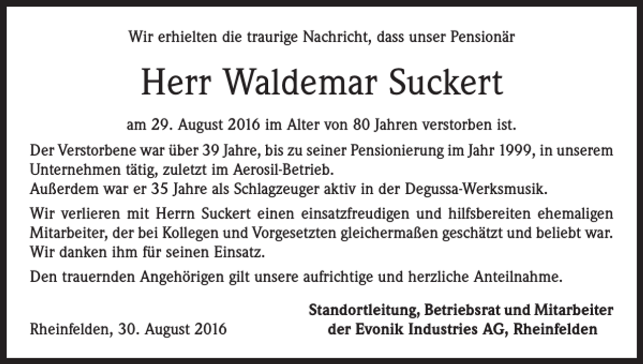 <p>Wir erhielten die traurige Nachricht, dass unser Pensionär</p><p>Herr Waldemar Suckert<br />am 29. August 2016 im Alter von 80 Jahren verstorben ist.<br />Der Verstorbene war über 39 Jahre, bis zu seiner Pensionierung im Jahr 1999, in unserem<br />Unternehmen tätig, zuletzt im Aerosil-Betrieb.<br />Außerdem war er 35 Jahre als Schlagzeuger aktiv in der Degussa-Werksmusik.<br />Wir verlieren mit Herrn Suckert einen einsatzfreudigen und hilfsbereiten ehemaligen<br />Mitarbeiter, der bei Kollegen und Vorgesetzten gleichermaßen geschätzt und beliebt war.<br />Wir danken ihm für seinen Einsatz.<br />Den trauernden Angehörigen gilt unsere aufrichtige und herzliche Anteilnahme.</p><p>Rheinfelden, 30. August 2016</p><p>Standortleitung, Betriebsrat und Mitarbeiter<br />der Evonik Industries AG, Rheinfelden</p>