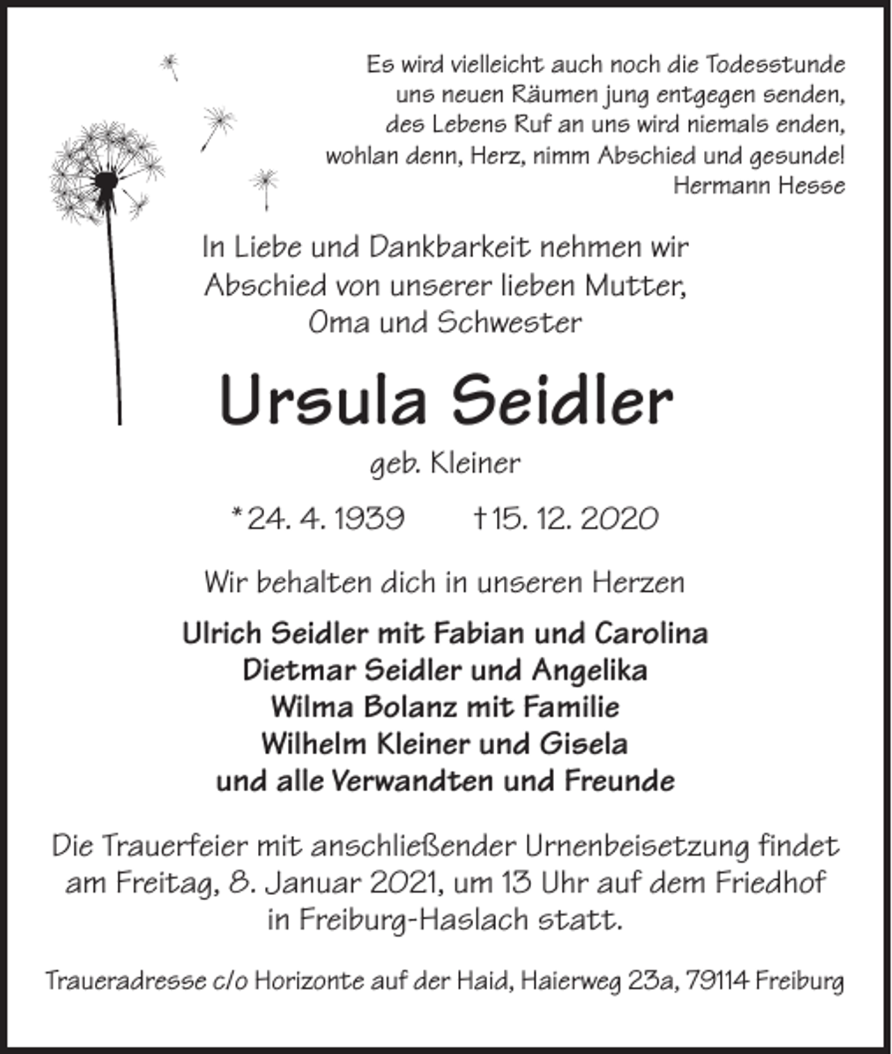 <p>Es wird vielleicht auch noch die Todesstunde<br />uns neuen Räumen jung entgegen senden,<br />des Lebens Ruf an uns wird niemals enden,<br />wohlan denn, Herz, nimm Abschied und gesunde!<br />Hermann Hesse</p><p>In Liebe und Dankbarkeit nehmen wir<br />Abschied von unserer lieben Mutter,<br />Oma und Schwester</p><p>Ursula Seidler<br />geb. Kleiner</p><p>* 24. 4. 1939 † 15. 12. 2020<br />Wir behalten dich in unseren Herzen<br />Ulrich Seidler mit Fabian und Carolina<br />Dietmar Seidler und Angelika<br />Wilma Bolanz mit Familie<br />Wilhelm Kleiner und Gisela<br />und alle Verwandten und Freunde<br />Die Trauerfeier mit anschließender Urnenbeisetzung findet<br />am Freitag, 8. Januar 2021, um 13 Uhr auf dem Friedhof<br />in Freiburg-Haslach statt.<br />Traueradresse c/o Horizonte auf der Haid, Haierweg 23a, 79114 Freiburg</p>