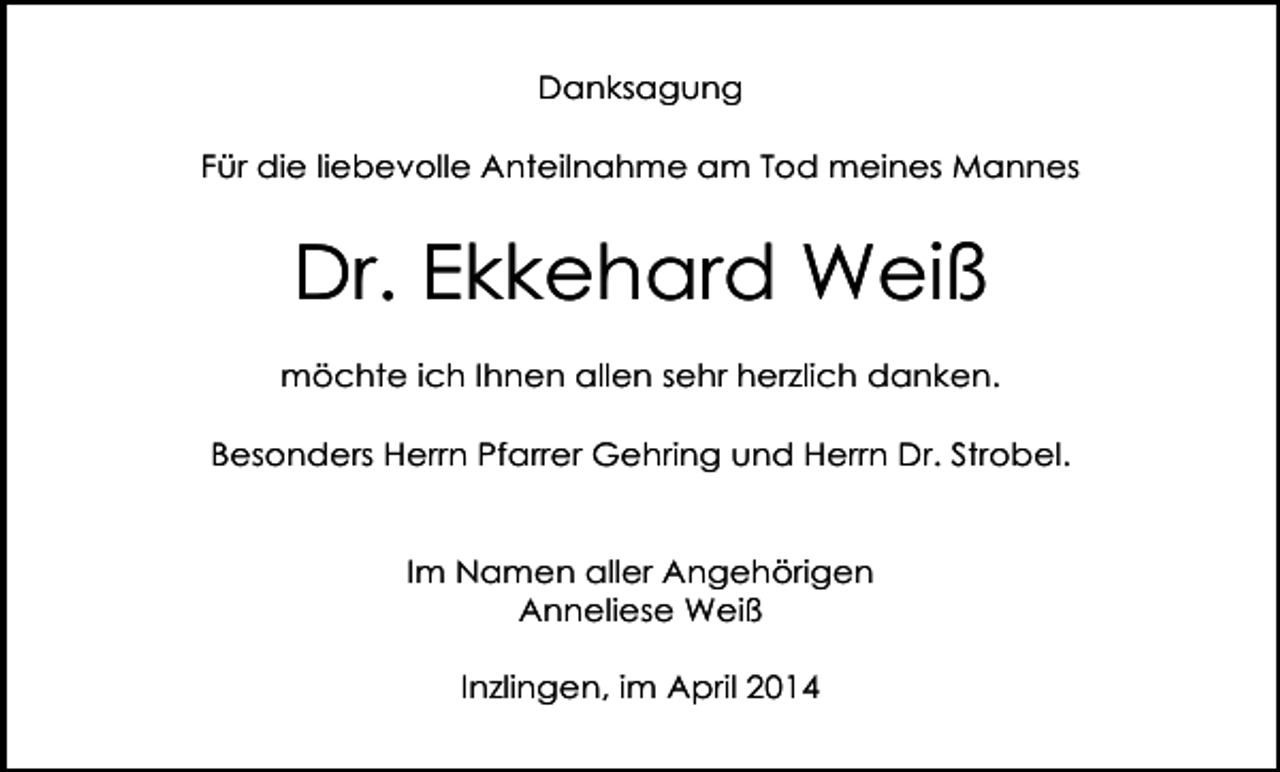 <p>Danksagung<br />Für die liebevolle Anteilnahme am Tod meines Mannes</p><p>Dr. Ekkehard Weiß<br />möchte ich Ihnen allen sehr herzlich danken.<br />Besonders Herrn Pfarrer Gehring und Herrn Dr. Strobel.</p><p>Im Namen aller Angehörigen<br />Anneliese Weiß<br />Inzlingen, im April 2014</p>