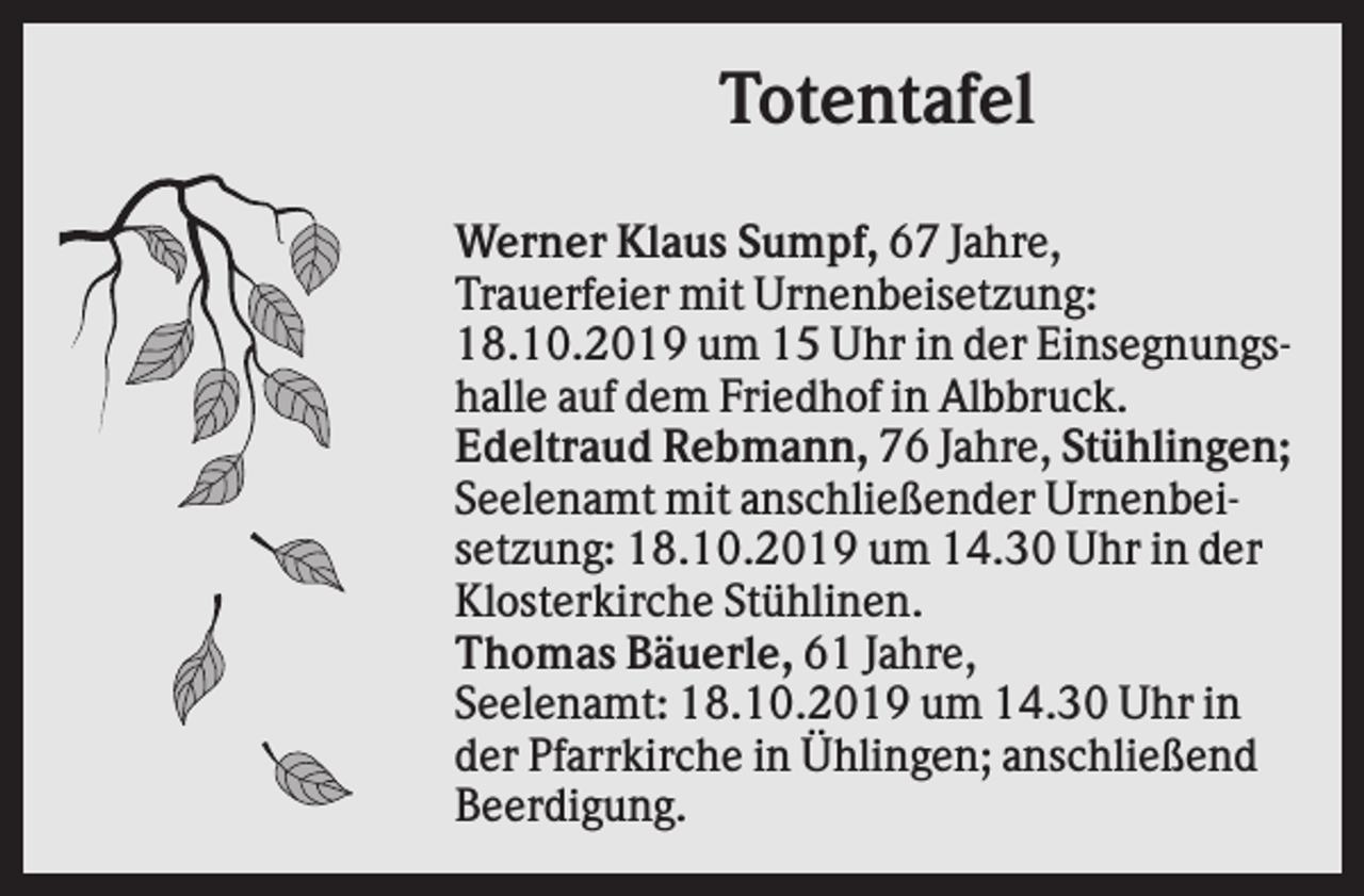 <p>Totentafel<br />Werner Klaus Sumpf, 67 Jahre,<br />Trauerfeier mit Urnenbeisetzung:<br />18.10.2019 um 15 Uhr in der Einsegnungshalle auf dem Friedhof in Albbruck.<br />Edeltraud Rebmann, 76 Jahre, Stühlingen;<br />Seelenamt mit anschließender Urnenbeisetzung: 18.10.2019 um 14.30 Uhr in der<br />Klosterkirche Stühlinen.<br />Thomas Bäuerle, 61 Jahre,<br />Seelenamt: 18.10.2019 um 14.30 Uhr in<br />der Pfarrkirche in Ühlingen; anschließend<br />Beerdigung.</p>