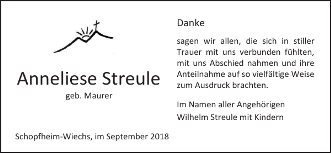 <p>Danke</p><p>Anneliese Streule</p><p>sagen wir allen, die sich in stiller<br />Trauer mit uns verbunden fühlten,<br />mit uns Abschied nahmen und ihre<br />Anteilnahme auf so vielfältige Weise<br />zum Ausdruck brachten.</p><p>geb. Maurer<br />Im Namen aller Angehörigen<br />Wilhelm Streule mit Kindern<br />Schopfheim-Wiechs, im September 2018</p>