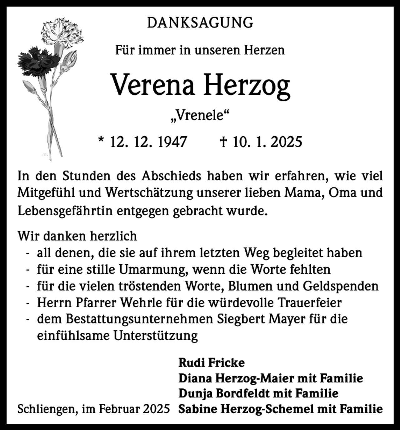 <p>DANKSAGUNG<br />Für immer in unseren Herzen</p><p>Verena Herzog<br />„Vrenele“<br />* 12. 12. 1947 † 10. 1. 2025<br />In den Stunden des Abschieds haben wir erfahren, wie viel<br />Mitgefühl und Wertschätzung unserer lieben Mama, Oma und<br />Lebensgefährtin entgegen gebracht wurde.<br />Wir danken herzlich<br />- all denen, die sie auf ihrem letzten Weg begleitet haben<br />- für eine stille Umarmung, wenn die Worte fehlten<br />- für die vielen tröstenden Worte, Blumen und Geldspenden<br />- Herrn Pfarrer Wehrle für die würdevolle Trauerfeier<br />- dem Bestattungsunternehmen Siegbert Mayer für die<br />einfühlsame Unterstützung<br />Rudi Fricke<br />Diana Herzog-Maier mit Familie<br />Dunja Bordfeldt mit Familie<br />Schliengen, im Februar 2025 Sabine Herzog-Schemel mit Familie</p>