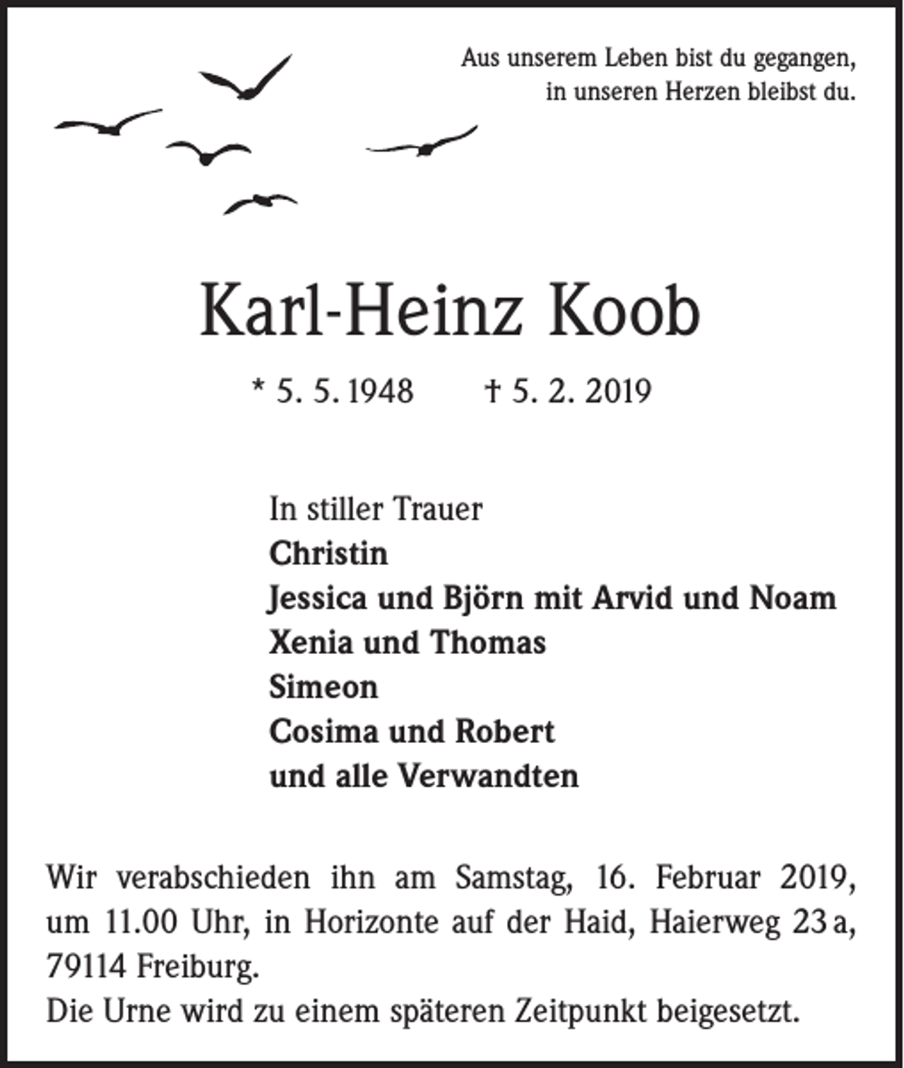 <p>Aus unserem Leben bist du gegangen,<br />in unseren Herzen bleibst du.</p><p>Karl-Heinz Koob<br />* 5. 5. 1948 † 5. 2. 2019<br />In stiller Trauer<br />Christin<br />Jessica und Björn mit Arvid und Noam<br />Xenia und Thomas<br />Simeon<br />Cosima und Robert<br />und alle Verwandten<br />Wir verabschieden ihn am Samstag, 16. Februar 2019,<br />um 11.00 Uhr, in Horizonte auf der Haid, Haierweg 23 a,<br />79114 Freiburg.<br />Die Urne wird zu einem späteren Zeitpunkt beigesetzt.</p>