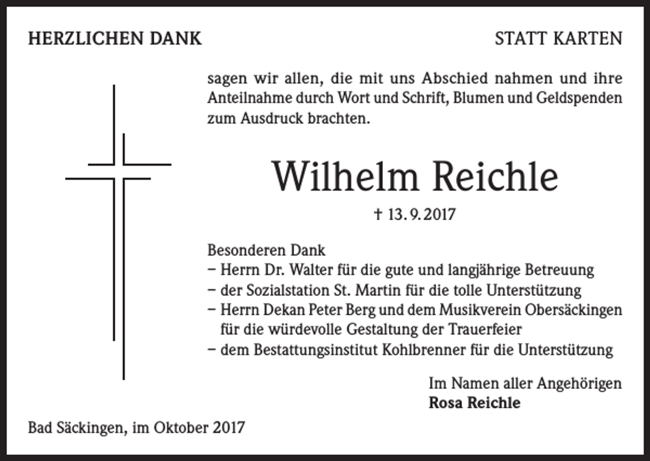 <p>HERZLICHEN DANK</p><p>STATT KARTEN<br />sagen wir allen, die mit uns Abschied nahmen und ihre<br />Anteilnahme durch Wort und Schrift, Blumen und Geldspenden<br />zum Ausdruck brachten.</p><p>Wilhelm Reichle<br />† 13. 9. 2017<br />Besonderen Dank<br />– Herrn Dr. Walter für die gute und langjährige Betreuung<br />– der Sozialstation St. Martin für die tolle Unterstützung<br />– Herrn Dekan Peter Berg und dem Musikverein Obersäckingen<br />für die würdevolle Gestaltung der Trauerfeier<br />– dem Bestattungsinstitut Kohlbrenner für die Unterstützung<br />Im Namen aller Angehörigen<br />Rosa Reichle<br />Bad Säckingen, im Oktober 2017</p>