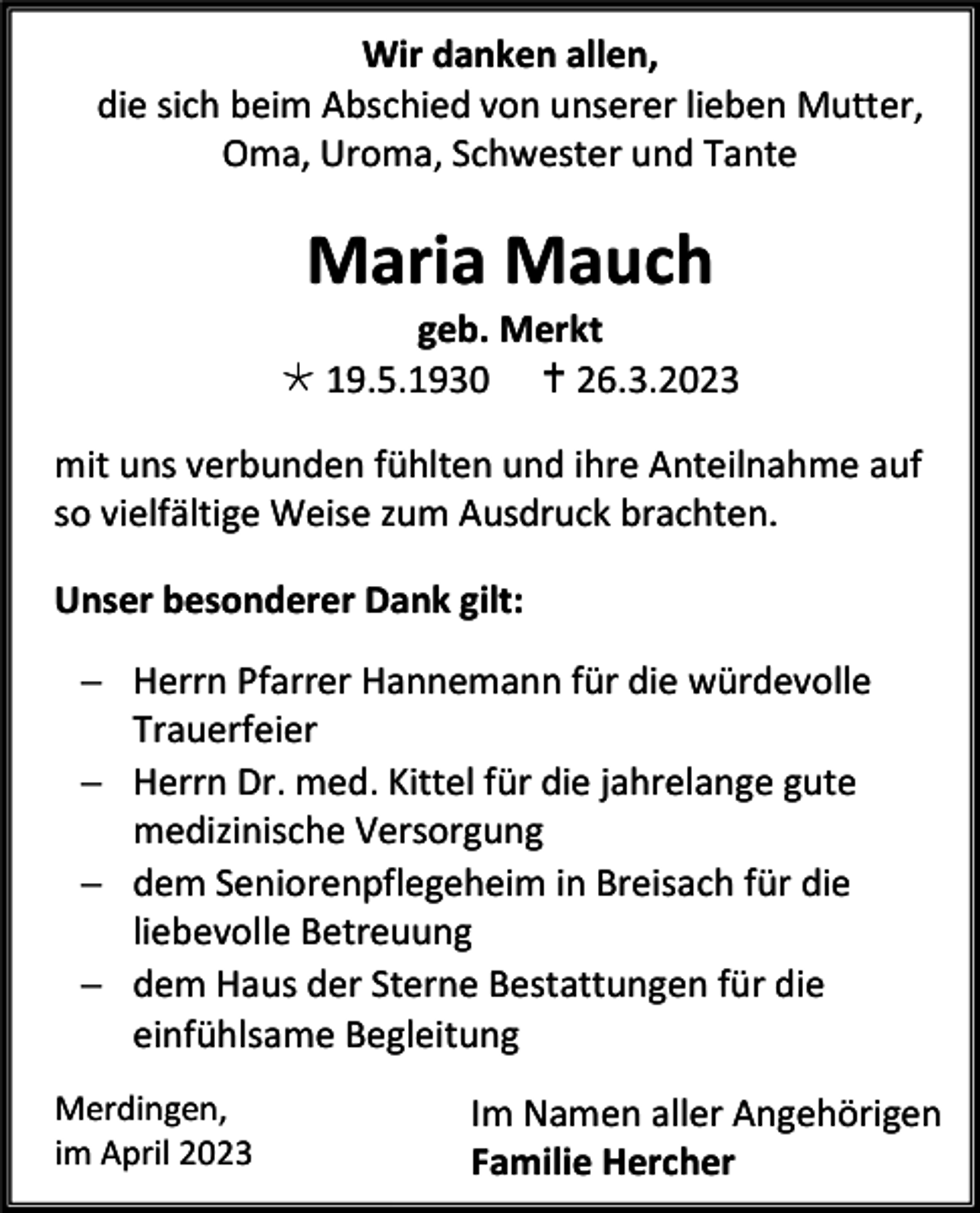 <p>Wir danken allen,<br />die sich beim Abschied von unserer lieben Mutter,<br />Oma, Uroma, Schwester und Tante</p><p>Maria Mauch<br />geb. Merkt<br /> 19.5.1930  26.3.2023<br />mit uns verbunden fühlten und ihre Anteilnahme auf<br />so vielfältige Weise zum Ausdruck brachten.<br />Unser besonderer Dank gilt:<br />− Herrn Pfarrer Hannemann für die würdevolle<br />Trauerfeier<br />− Herrn Dr. med. Kittel für die jahrelange gute<br />medizinische Versorgung<br />− dem Seniorenpflegeheim in Breisach für die<br />liebevolle Betreuung<br />− dem Haus der Sterne Bestattungen für die<br />einfühlsame Begleitung<br />Merdingen,<br />im April 2023</p><p>Im Namen aller Angehörigen<br />Familie Hercher</p>