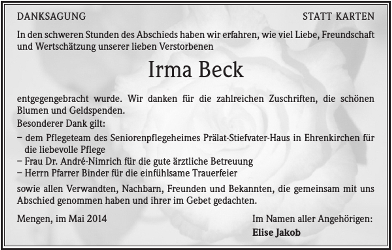 <p>DANKSAGUNG</p><p>STATT KARTEN</p><p>In den schweren Stunden des Abschieds haben wir erfahren, wie viel Liebe, Freundschaft<br />und Wertschätzung unserer lieben Verstorbenen</p><p>Irma Beck<br />entgegengebracht wurde. Wir danken für die zahlreichen Zuschriften, die schönen<br />Blumen und Geldspenden.<br />Besonderer Dank gilt:<br />– dem Pflegeteam des Seniorenpflegeheimes Prälat-Stiefvater-Haus in Ehrenkirchen für<br />die liebevolle Pflege<br />– Frau Dr. André-Nimrich für die gute ärztliche Betreuung<br />– Herrn Pfarrer Binder für die einfühlsame Trauerfeier<br />sowie allen Verwandten, Nachbarn, Freunden und Bekannten, die gemeinsam mit uns<br />Abschied genommen haben und ihrer im Gebet gedachten.<br />Mengen, im Mai 2014</p><p>Im Namen aller Angehörigen:<br />Elise Jakob</p>