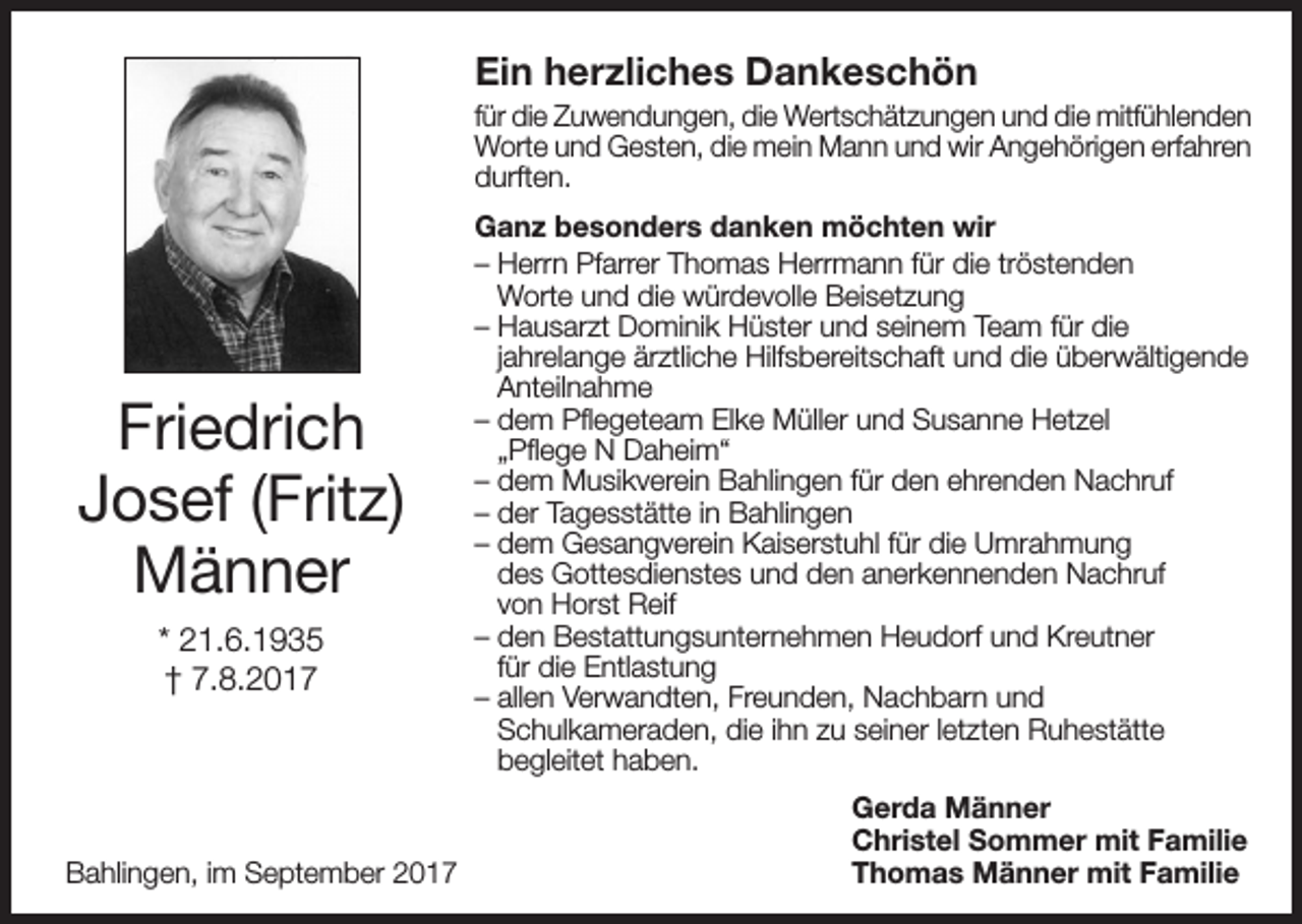 <p>Ein herzliches Dankeschön<br />für die Zuwendungen, die Wertschätzungen und die mitfühlenden<br />Worte und Gesten, die mein Mann und wir Angehörigen erfahren<br />durften.</p><p>Friedrich<br />Josef (Fritz)<br />Männer<br />* 21.6.1935<br />† 7.8.2017</p><p>Bahlingen, im September 2017</p><p>Ganz besonders danken möchten wir<br />– Herrn Pfarrer Thomas Herrmann für die tröstenden<br />Worte und die würdevolle Beisetzung<br />– Hausarzt Dominik Hüster und seinem Team für die<br />jahrelange ärztliche Hilfsbereitschaft und die überwältigende<br />Anteilnahme<br />– dem Pflegeteam Elke Müller und Susanne Hetzel<br />„Pflege N Daheim“<br />– dem Musikverein Bahlingen für den ehrenden Nachruf<br />– der Tagesstätte in Bahlingen<br />– dem Gesangverein Kaiserstuhl für die Umrahmung<br />des Gottesdienstes und den anerkennenden Nachruf<br />von Horst Reif<br />– den Bestattungsunternehmen Heudorf und Kreutner<br />für die Entlastung<br />– allen Verwandten, Freunden, Nachbarn und<br />Schulkameraden, die ihn zu seiner letzten Ruhestätte<br />begleitet haben.<br />Gerda Männer<br />Christel Sommer mit Familie<br />Thomas Männer mit Familie</p>