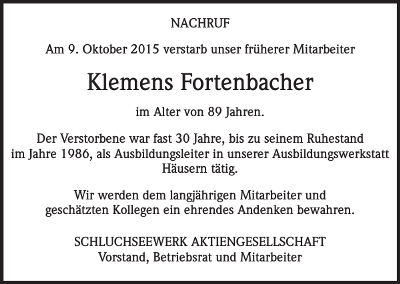 <p>NACHRUF<br />Am 9. Oktober 2015 verstarb unser früherer Mitarbeiter</p><p>Klemens Fortenbacher<br />im Alter von 89 Jahren.<br />Der Verstorbene war fast 30 Jahre, bis zu seinem Ruhestand<br />im Jahre 1986, als Ausbildungs­leiter in unserer Ausbildungswerkstatt<br />Häusern tätig.<br />Wir werden dem langjährigen Mitarbeiter und<br />geschätzten Kollegen ein ehrendes Andenken bewahren.<br />SCHLUCHSEEWERK AKTIENGESELLSCHAFT<br />Vorstand, Betriebsrat und Mitarbeiter</p>