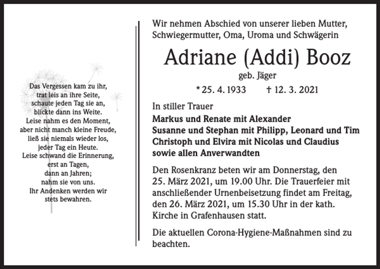 <p>Wir nehmen Abschied von unserer lieben Mutter,<br />Schwiegermutter, Oma, Uroma und Schwägerin</p><p>Adriane (Addi) Booz<br />Das Vergessen kam zu ihr,<br />trat leis an ihre Seite,<br />schaute jeden Tag sie an,<br />blickte dann ins Weite.<br />Leise nahm es den Moment,<br />aber nicht manch kleine Freude,<br />ließ sie niemals wieder los,<br />jeder Tag ein Heute.<br />Leise schwand die Erinnerung,<br />erst an Tagen,<br />dann an Jahren;<br />nahm sie von uns.<br />Ihr Andenken werden wir<br />stets bewahren.</p><p>geb. Jäger<br />* 25. 4. 1933 † 12. 3. 2021</p><p>In stiller Trauer<br />Markus und Renate mit Alexander<br />Susanne und Stephan mit Philipp, Leonard und Tim<br />Christoph und Elvira mit Nicolas und Claudius<br />sowie allen Anverwandten<br />Den Rosenkranz beten wir am Donnerstag, den<br />25. März 2021, um 19.00 Uhr. Die Trauerfeier mit<br />anschließender Urnenbeisetzung findet am Freitag,<br />den 26. März 2021, um 15.30 Uhr in der kath.<br />Kirche in Grafenhausen statt.<br />Die aktuellen Corona-Hygiene-Maßnahmen sind zu<br />beachten.</p>