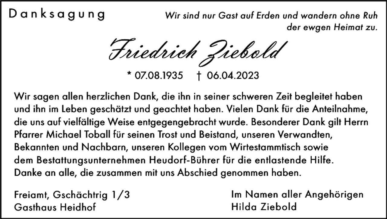 <p>Danksagung</p><p>Wir sind nur Gast auf Erden und wandern ohne Ruh<br />der ewgen Heimat zu.</p><p>Friedrich Ziebold<br />* 07.08.1935</p><p>† 06.04.2023</p><p>Wir sagen allen herzlichen Dank, die ihn in seiner schweren Zeit begleitet haben<br />und ihn im Leben geschätzt und geachtet haben. Vielen Dank für die Anteilnahme,<br />die uns auf vielfältige Weise entgegengebracht wurde. Besonderer Dank gilt Herrn<br />Pfarrer Michael Toball für seinen Trost und Beistand, unseren Verwandten,<br />Bekannten und Nachbarn, unseren Kollegen vom Wirtestammtisch sowie<br />dem Bestattungsunternehmen Heudorf-Bührer für die entlastende Hilfe.<br />Danke an alle, die zusammen mit uns Abschied genommen haben.<br />Freiamt, Gschächtrig 1/3<br />Gasthaus Heidhof</p><p>Im Namen aller Angehörigen<br />Hilda Ziebold</p>