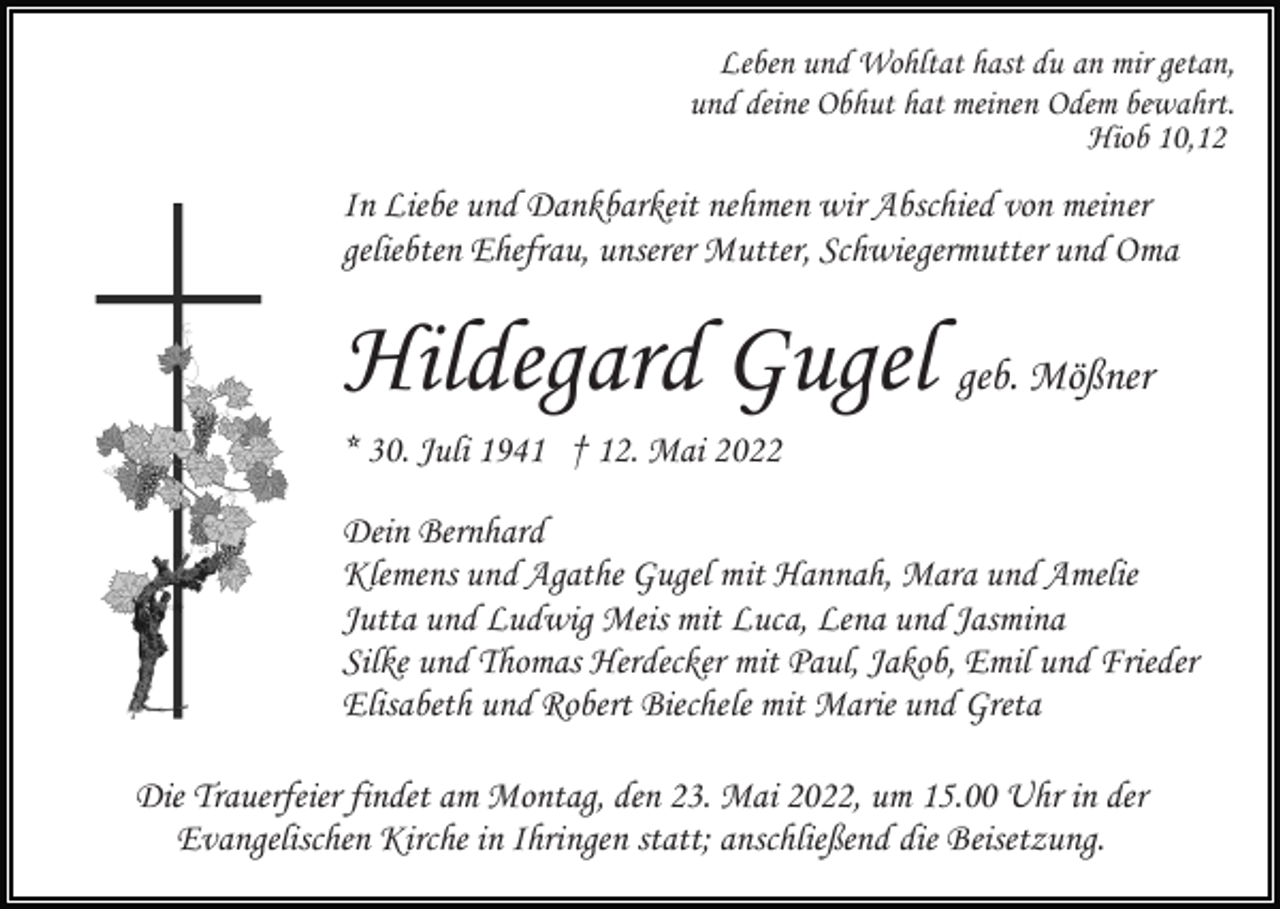 <p>Leben und Wohltat hast du an mir getan,<br />und deine Obhut hat meinen Odem bewahrt.<br />Hiob 10,12</p><p>In Liebe und Dankbarkeit nehmen wir Abschied von meiner<br />geliebten Ehefrau, unserer Mutter, Schwiegermutter und Oma</p><p>Hildegard Gugel geb. Mößner<br />* 30. Juli 1941 † 12. Mai 2022<br />Dein Bernhard<br />Klemens und Agathe Gugel mit Hannah, Mara und Amelie<br />Jutta und Ludwig Meis mit Luca, Lena und Jasmina<br />Silke und Thomas Herdecker mit Paul, Jakob, Emil und Frieder<br />Elisabeth und Robert Biechele mit Marie und Greta<br />Die Trauerfeier findet am Montag, den 23. Mai 2022, um 15.00 Uhr in der<br />Evangelischen Kirche in Ihringen statt; anschließend die Beisetzung.</p>