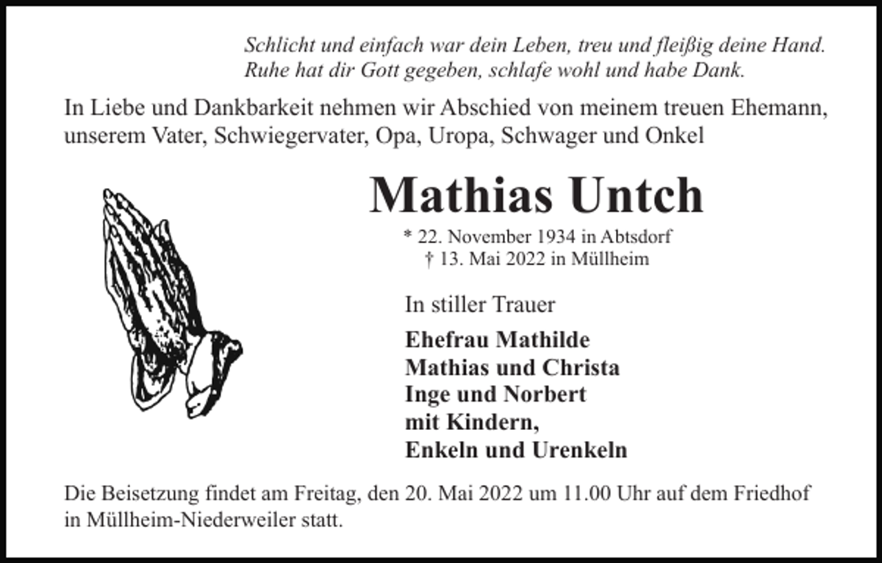 <p>Schlicht und einfach war dein Leben, treu und fleißig deine Hand.<br />Ruhe hat dir Gott gegeben, schlafe wohl und habe Dank.</p><p>In Liebe und Dankbarkeit nehmen wir Abschied von meinem treuen Ehemann,<br />unserem Vater, Schwiegervater, Opa, Uropa, Schwager und Onkel</p><p>Mathias Untch<br />* 22. November 1934 in Abtsdorf<br />† 13. Mai 2022 in Müllheim</p><p>In stiller Trauer<br />Ehefrau Mathilde<br />Mathias und Christa<br />Inge und Norbert<br />mit Kindern,<br />Enkeln und Urenkeln<br />Die Beisetzung findet am Freitag, den 20. Mai 2022 um 11.00 Uhr auf dem Friedhof<br />in Müllheim-Niederweiler statt.</p>