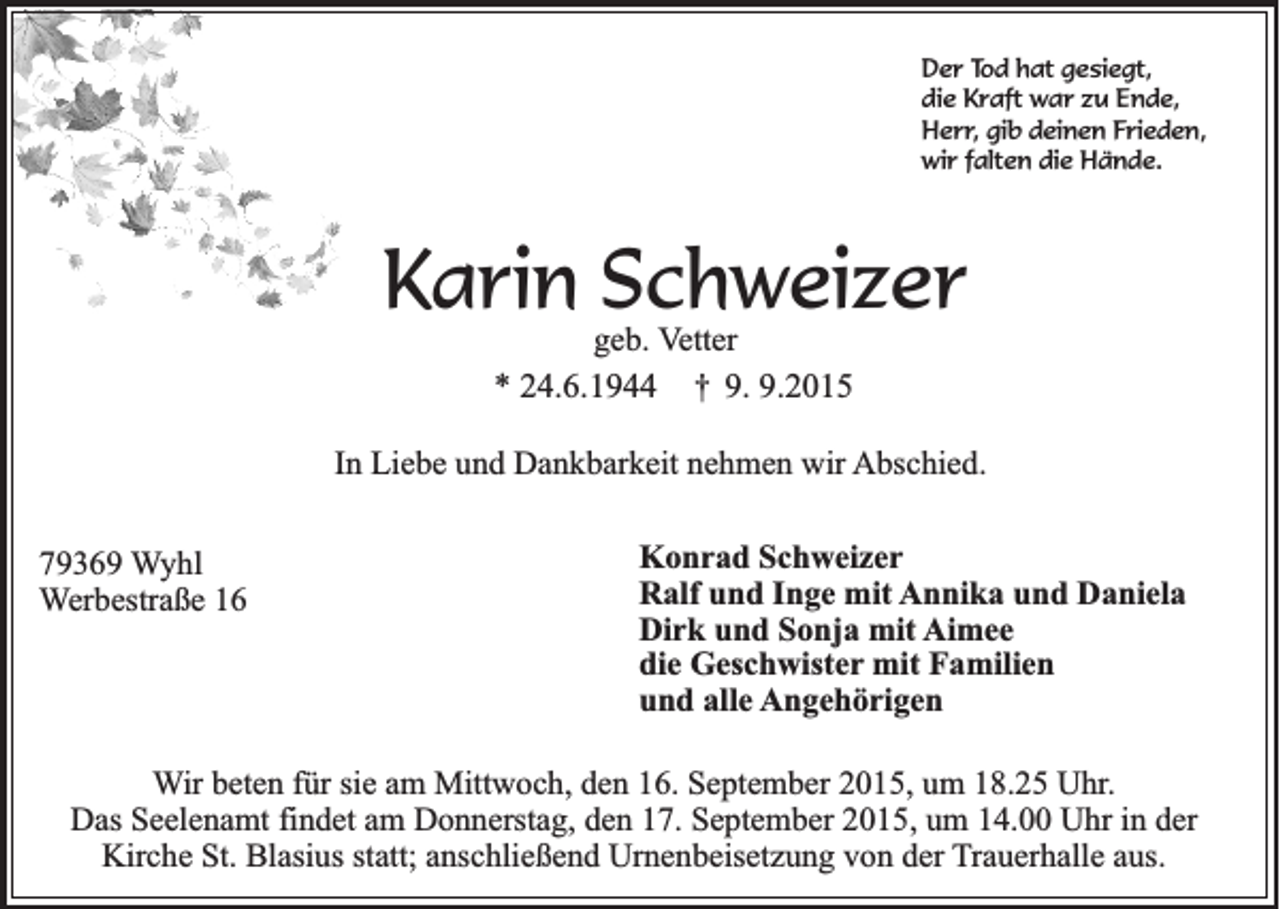 <p>Der Tod hat gesiegt,<br />die Kraft war zu Ende,<br />Herr, gib deinen Frieden,<br />wir falten die Hände.</p><p>Karin Schweizer<br />geb. Vetter<br />* 24.6.1944 † 9. 9.2015</p><p>In Liebe und Dankbarkeit nehmen wir Abschied.<br />79369 Wyhl<br />Werbestraße 16</p><p>Konrad Schweizer<br />Ralf und Inge mit Annika und Daniela<br />Dirk und Sonja mit Aimee<br />die Geschwister mit Familien<br />und alle Angehörigen</p><p>Wir beten für sie am Mittwoch, den 16. September 2015, um 18.25 Uhr.<br />Das Seelenamt findet am Donnerstag, den 17. September 2015, um 14.00 Uhr in der<br />Kirche St. Blasius statt; anschließend Urnenbeisetzung von der Trauerhalle aus.</p>