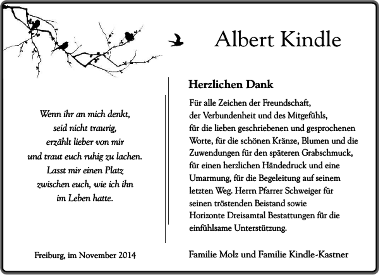 <p>Albert Kindle<br />Herzlichen Dank<br />Wenn ihr an mich denkt,<br />seid nicht traurig,<br />erzählt lieber von mir<br />und traut euch ruhig zu lachen.<br />Lasst mir einen Platz<br />zwischen euch, wie ich ihn<br />im Leben hatte.</p><p>Freiburg, im November 2014</p><p>Für alle Zeichen der Freundschaft,<br />der Verbundenheit und des Mitgefühls,<br />für die lieben geschriebenen und gesprochenen<br />Worte, für die schönen Kränze, Blumen und die<br />Zuwendungen für den späteren Grabschmuck,<br />für einen herzlichen Händedruck und eine<br />Umarmung, für die Begeleitung auf seinem<br />letzten Weg. Herrn Pfarrer Schweiger für<br />seinen tröstenden Beistand sowie<br />Horizonte Dreisamtal Bestattungen für die<br />einfühlsame Unterstützung.</p><p>Familie Molz und Familie Kindle-Kastner</p>