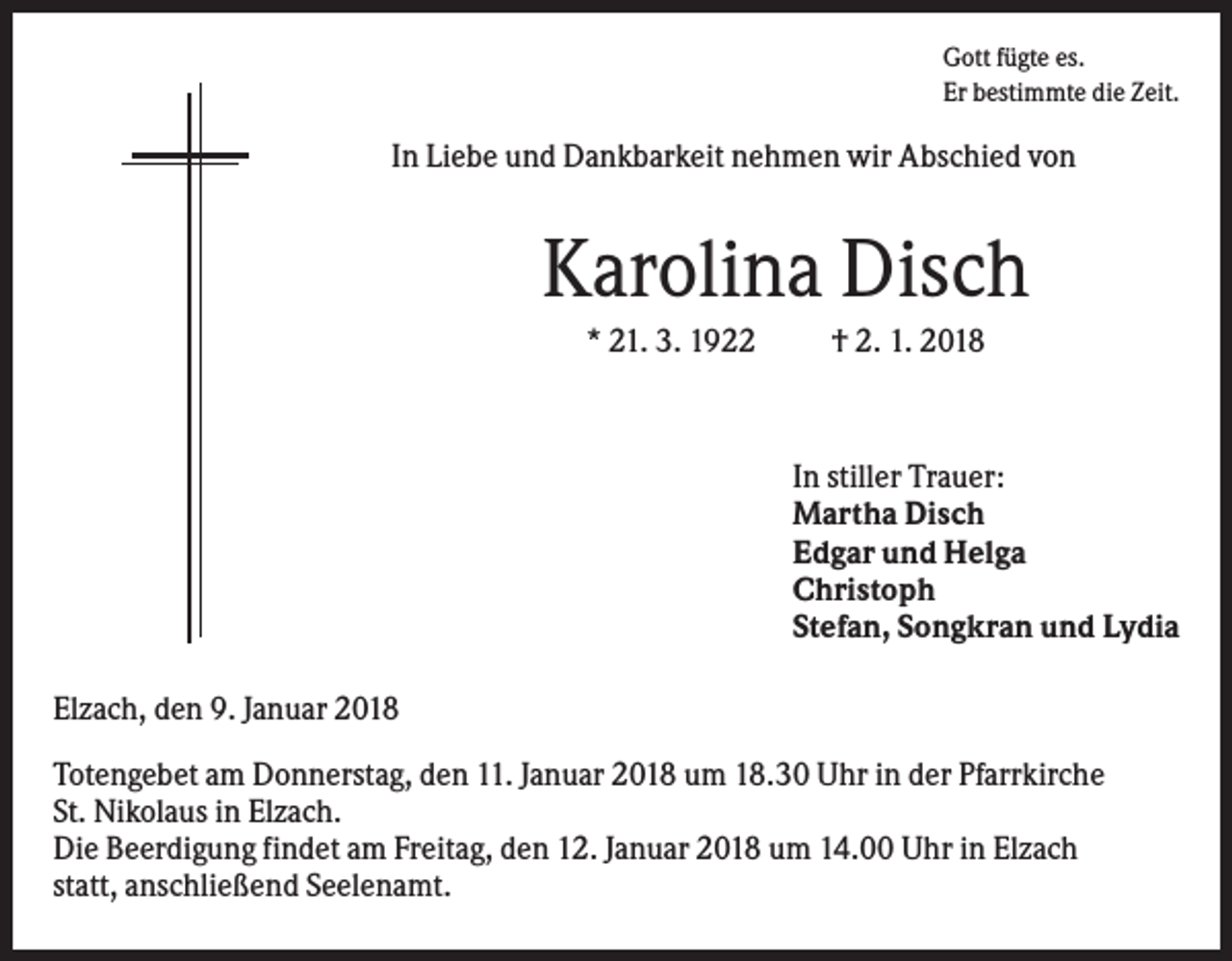 <p>Gott fügte es.<br />Er bestimmte die Zeit.</p><p>In Liebe und Dankbarkeit nehmen wir Abschied von</p><p>Karolina Disch<br />* 21. 3. 1922</p><p>† 2. 1. 2018</p><p>In stiller Trauer:<br />Martha Disch<br />Edgar und Helga<br />Christoph<br />Stefan, Songkran und Lydia<br />Elzach, den 9. Januar 2018<br />Totengebet am Donnerstag, den 11. Januar 2018 um 18.30 Uhr in der Pfarrkirche<br />St. Nikolaus in Elzach.<br />Die Beerdigung findet am Freitag, den 12. Januar 2018 um 14.00 Uhr in Elzach<br />statt, anschließend Seelenamt.</p>