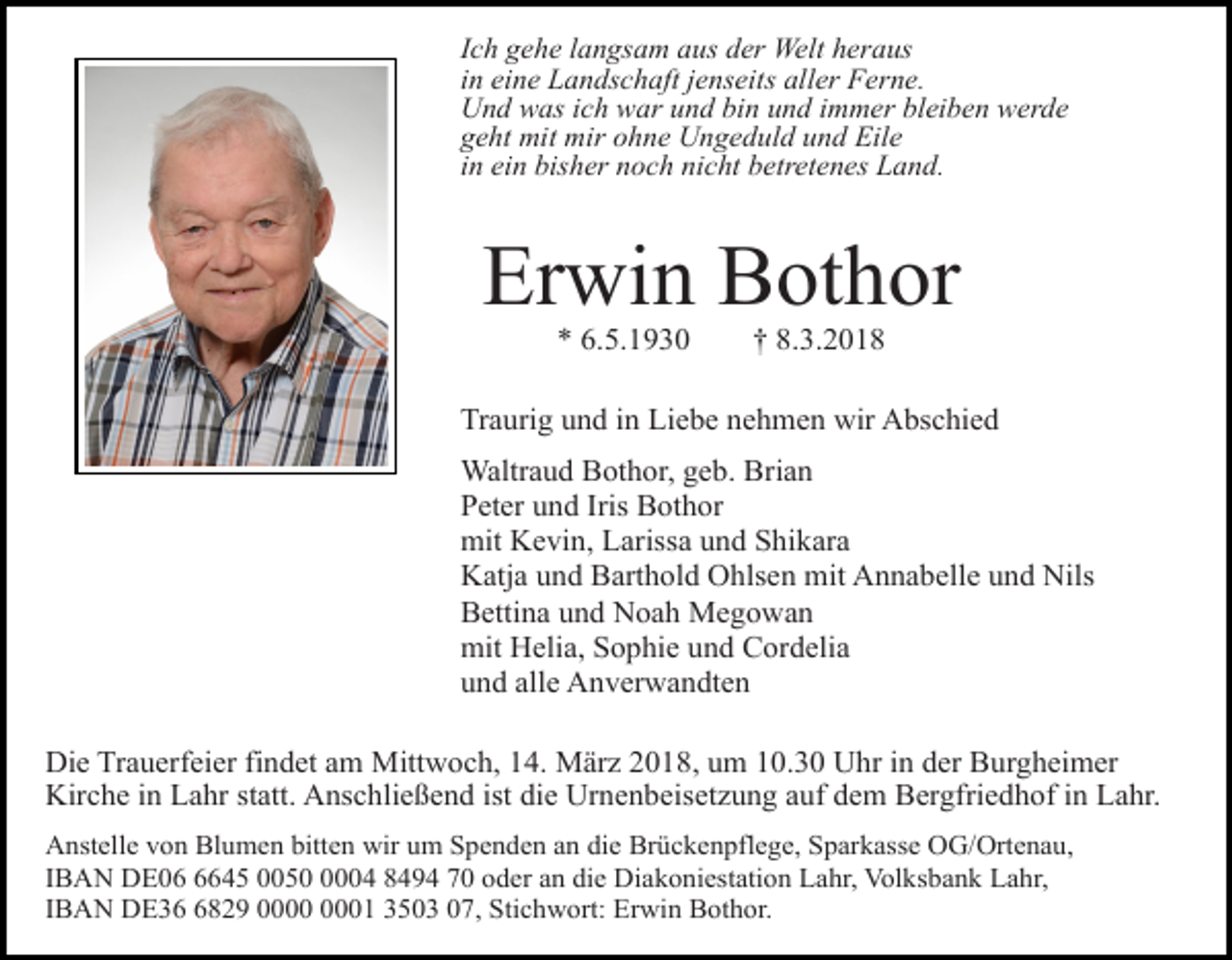 <p>Ich gehe langsam aus der Welt heraus<br />in eine Landschaft jenseits aller Ferne.<br />Und was ich war und bin und immer bleiben werde<br />geht mit mir ohne Ungeduld und Eile<br />in ein bisher noch nicht betretenes Land.</p><p>Erwin Bothor<br />* 6.5.1930</p><p>† 8.3.2018</p><p>Traurig und in Liebe nehmen wir Abschied<br />Waltraud Bothor, geb. Brian<br />Peter und Iris Bothor<br />mit Kevin, Larissa und Shikara<br />Katja und Barthold Ohlsen mit Annabelle und Nils<br />Bettina und Noah Megowan<br />mit Helia, Sophie und Cordelia<br />und alle Anverwandten<br />Die Trauerfeier findet am Mittwoch, 14. März 2018, um 10.30 Uhr in der Burgheimer<br />Kirche in Lahr statt. Anschließend ist die Urnenbeisetzung auf dem Bergfriedhof in Lahr.<br />Anstelle von Blumen bitten wir um Spenden an die Brückenpflege, Sparkasse OG/Ortenau,<br />IBAN DE0645 005004 8494 70 oder an die Diakoniestation Lahr, Volksbank Lahr,<br />IBAN DE3829 01 3503 07, Stichwort: Erwin Bothor.</p>