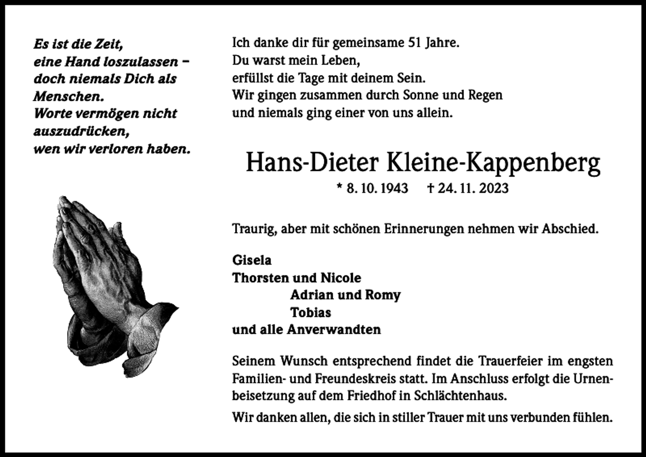 <p>Es ist die Zeit,<br />eine Hand loszulassen –<br />doch niemals Dich als<br />Menschen.<br />Worte vermögen nicht<br />auszudrücken,<br />wen wir verloren haben.</p><p>Ich danke dir für gemeinsame 51 Jahre.<br />Du warst mein Leben,<br />erfüllst die Tage mit deinem Sein.<br />Wir gingen zusammen durch Sonne und Regen<br />und niemals ging einer von uns allein.</p><p>Hans-Dieter Kleine-Kappenberg<br />* 8. 10. 1943</p><p>† 24. 11. 2023</p><p>Traurig, aber mit schönen Erinnerungen nehmen wir Abschied.<br />Gisela<br />Thorsten und Nicole</p><p>Adrian und Romy<br />Tobias<br />und alle Anverwandten<br />Seinem Wunsch entsprechend findet die Trauerfeier im engsten<br />Familien- und Freundeskreis statt. Im Anschluss erfolgt die Urnenbeisetzung auf dem Friedhof in Schlächtenhaus.<br />Wir danken allen, die sich in stiller Trauer mit uns verbunden fühlen.</p>