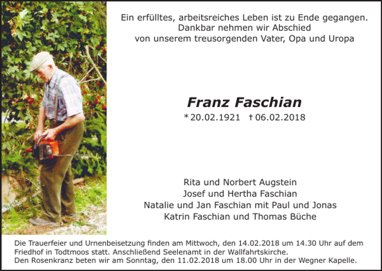 <p>Ein erfülltes, arbeitsreiches Leben ist zu Ende gegangen.<br />Dankbar nehmen wir Abschied<br />von unserem treusorgenden Vater, Opa und Uropa</p><p>Franz Faschian<br />* 20.02.1921 ✝06.02.2018</p><p>Rita und Norbert Augstein<br />Josef und Hertha Faschian<br />Natalie und Jan Faschian mit Paul und Jonas<br />Katrin Faschian und Thomas Büche<br />Die Trauerfeier und Urnenbeisetzung finden am Mittwoch, den 14.02.2018 um 14.30 Uhr auf dem<br />Friedhof in Todtmoos statt. Anschließend Seelenamt in der Wallfahrtskirche.<br />Den Rosenkranz beten wir am Sonntag, den 11.02.2018 um 18.00 Uhr in der Wegner Kapelle.</p>