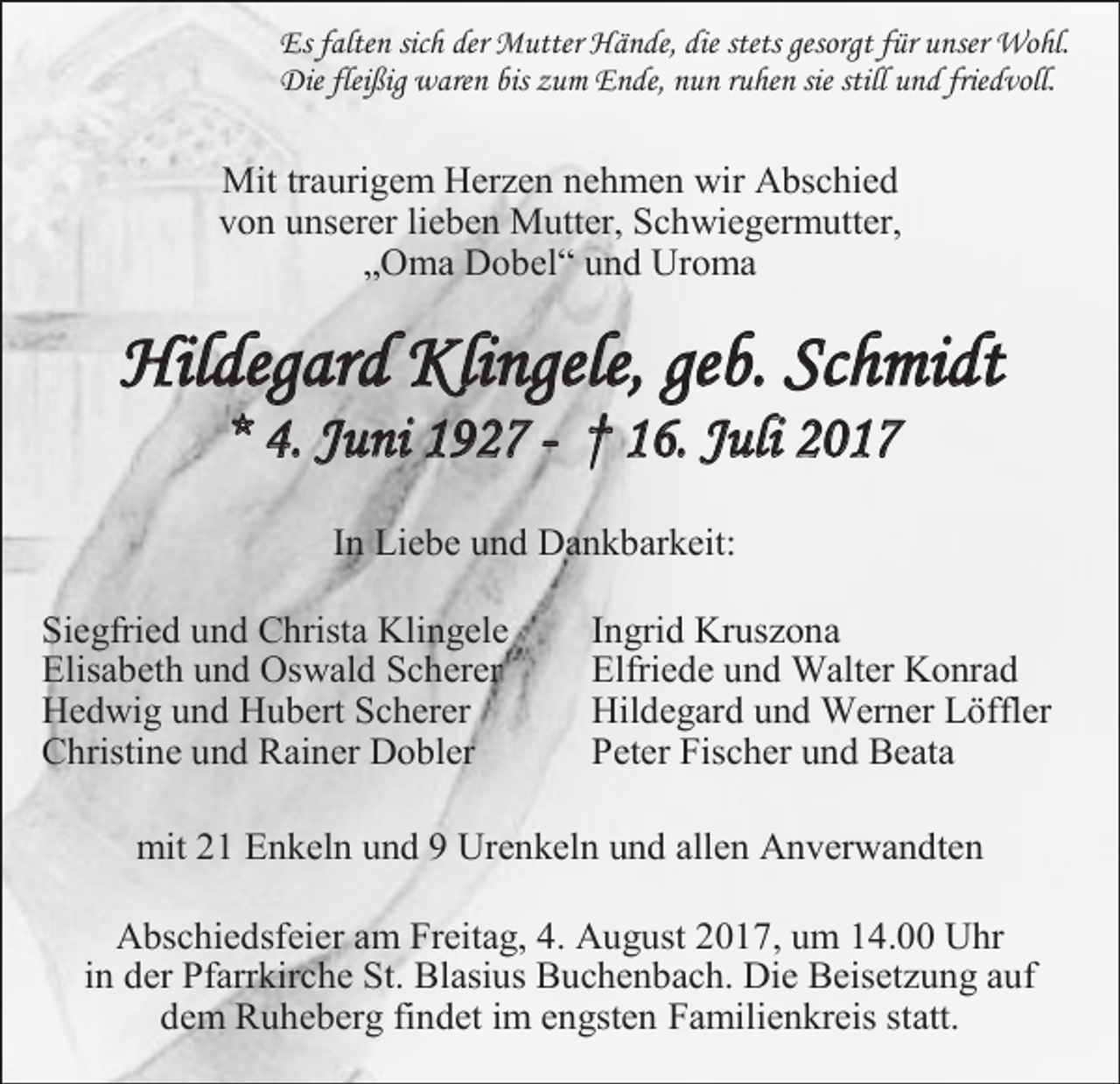 <p>Es falten sich der Mutter Hände, die stets gesorgt für unser Wohl.<br />Die fleißig waren bis zum Ende, nun ruhen sie still und friedvoll.</p><p>Mit traurigem Herzen nehmen wir Abschied<br />von unserer lieben Mutter, Schwiegermutter,<br />„Oma Dobel“ und Uroma</p><p>Hildegard Klingele, geb. Schmidt<br />* 4. Juni 1927 - † 16. Juli 2017<br />In Liebe und Dankbarkeit:<br />Siegfried und Christa Klingele<br />Elisabeth und Oswald Scherer<br />Hedwig und Hubert Scherer<br />Christine und Rainer Dobler</p><p>Ingrid Kruszona<br />Elfriede und Walter Konrad<br />Hildegard und Werner Löffler<br />Peter Fischer und Beata</p><p>mit 21 Enkeln und 9 Urenkeln und allen Anverwandten<br />Abschiedsfeier am Freitag, 4. August 2017, um 14.00 Uhr<br />in der Pfarrkirche St. Blasius Buchenbach. Die Beisetzung auf<br />dem Ruheberg findet im engsten Familienkreis statt.</p>