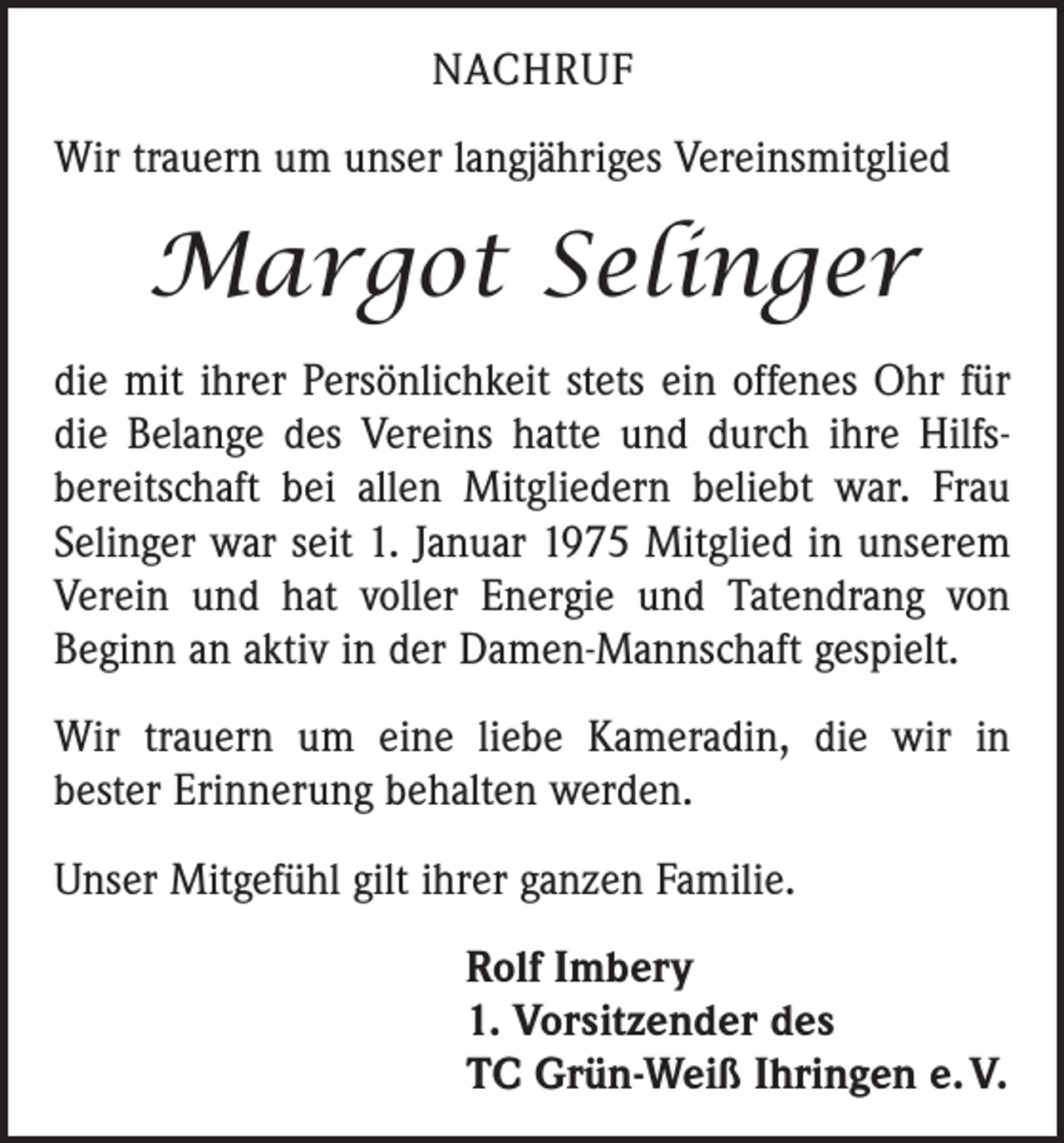 <p>NACHRUF<br />Wir trauern um unser langjähriges Vereinsmitglied</p><p>Margot Selinger<br />die mit ihrer Persönlichkeit stets ein offenes Ohr für<br />die Belange des Vereins hatte und durch ihre Hilfs­<br />bereitschaft bei allen Mitgliedern beliebt war. Frau<br />Selinger war seit 1. Januar 1975 Mitglied in unserem<br />Verein und hat voller Energie und Tatendrang von<br />Beginn an aktiv in der Damen-Mannschaft gespielt.<br />Wir trauern um eine liebe Kameradin, die wir in<br />bester Erinnerung behalten werden.<br />Unser Mitgefühl gilt ihrer ganzen Familie.<br />Rolf Imbery<br />1. Vorsitzender des<br />TC Grün-Weiß Ihringen e. V.</p>