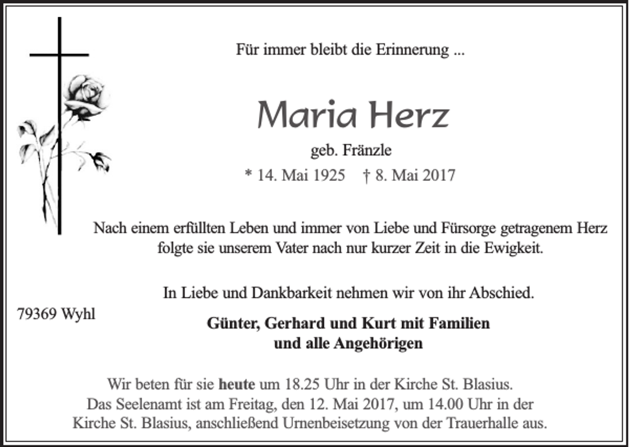 <p>Für immer bleibt die Erinnerung ...</p><p>Maria Herz<br />geb. Fränzle<br />* 14. Mai 1925 † 8. Mai 2017<br />Nach einem erfüllten Leben und immer von Liebe und Fürsorge getragenem Herz<br />folgte sie unserem Vater nach nur kurzer Zeit in die Ewigkeit.</p><p>In Liebe und Dankbarkeit nehmen wir von ihr Abschied.<br />79369 Wyhl</p><p>Günter, Gerhard und Kurt mit Familien<br />und alle Angehörigen</p><p>Wir beten für sie heute um 18.25 Uhr in der Kirche St. Blasius.<br />Das Seelenamt ist am Freitag, den 12. Mai 2017, um 14.00 Uhr in der<br />Kirche St. Blasius, anschließend Urnenbeisetzung von der Trauerhalle aus.</p>