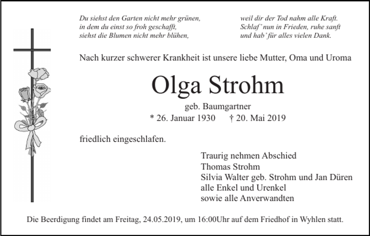 <p>Du siehst den Garten nicht mehr grünen,<br />in dem du einst so froh geschafft,<br />siehst die Blumen nicht mehr blühen,</p><p>weil dir der Tod nahm alle Kraft.<br />Schlaf’ nun in Frieden, ruhe sanft<br />und hab’ für alles vielen Dank.</p><p>Nach kurzer schwerer Krankheit ist unsere liebe Mutter, Oma und Uroma</p><p>Olga Strohm<br />geb. Baumgartner<br />* 26. Januar 1930 † 20. Mai 2019<br />friedlich eingeschlafen.<br />Traurig nehmen Abschied<br />Thomas Strohm<br />Silvia Walter geb. Strohm und Jan Düren<br />alle Enkel und Urenkel<br />sowie alle Anverwandten<br />Die Beerdigung findet am Freitag, 24.05.2019, um 16:00Uhr auf dem Friedhof in Wyhlen statt.</p>
