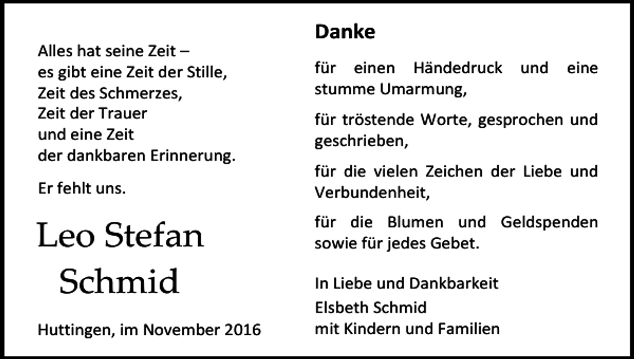 <p>Danke<br />Alles hat seine Zeit –<br />es gibt eine Zeit der Stille,<br />Zeit des Schmerzes,<br />Zeit der Trauer<br />und eine Zeit<br />der dankbaren Erinnerung.<br />Er fehlt uns.</p><p>Leo Stefan<br />Schmid<br />Huttingen, im November 2016</p><p>für einen Händedruck<br />stumme Umarmung,</p><p>und</p><p>eine</p><p>für tröstende Worte, gesprochen und<br />geschrieben,<br />für die vielen Zeichen der Liebe und<br />Verbundenheit,<br />für die Blumen und Geldspenden<br />sowie für jedes Gebet.<br />In Liebe und Dankbarkeit<br />Elsbeth Schmid<br />mit Kindern und Familien</p>